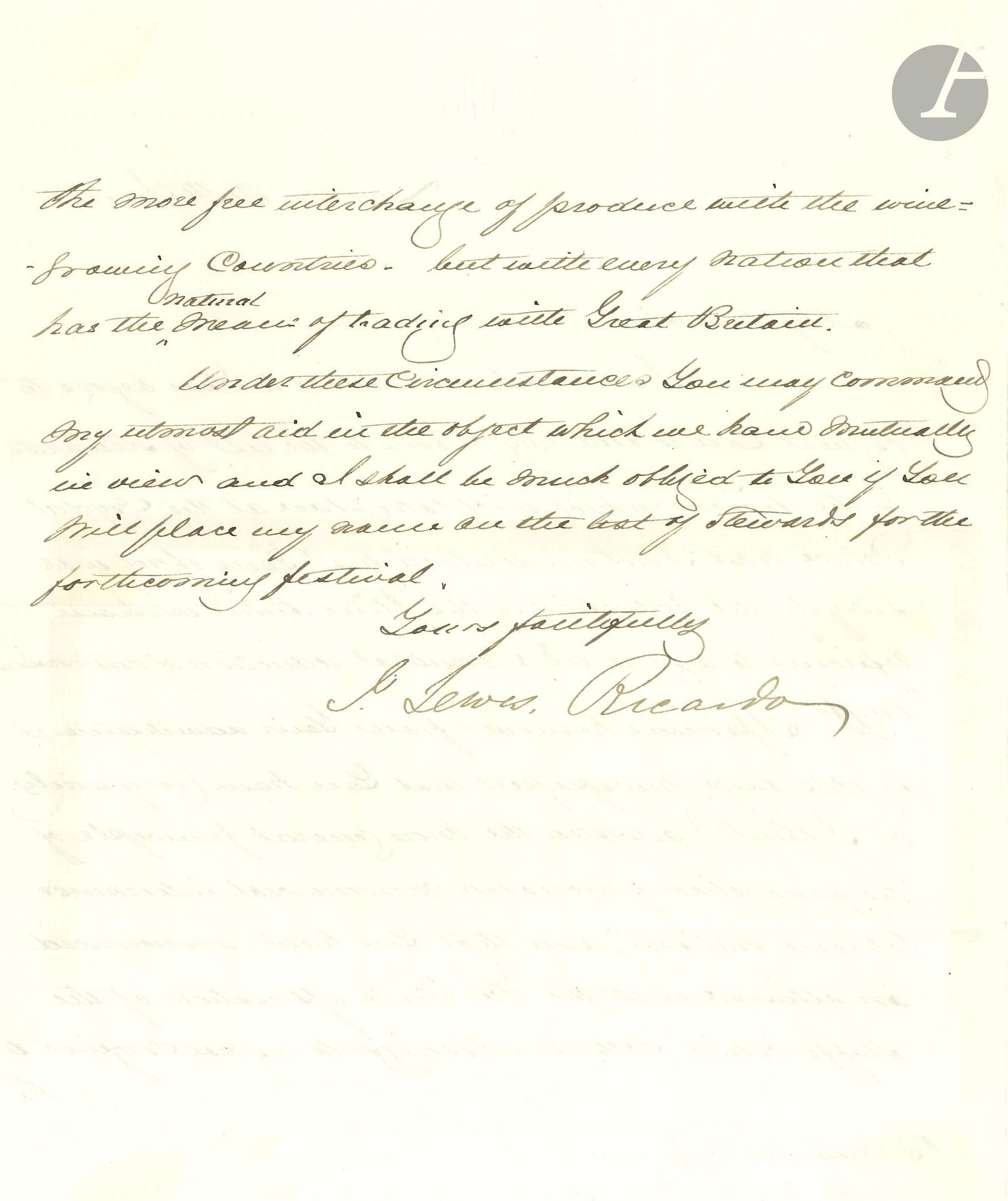 John Lewis RICARDO (1812-1862). L.S., Londres 24 juin [1856], à B. Oliveira; 1page et demie in-4 à son chiffre; en anglais.

Il prie de l’inscrire au dîner qui se tiendra au Crystal Palace où doit être abordée la réduction des tarifs. Il voit dans les journaux qu’on a adopté le principe de la promotion de l’accroissement des rapports commerciaux entre les nations («the more general principle of the promotion of increased commercial intercourse between nations»), et qu’on a annoncé une alliance avec «the Trade association of the Staffordshire Potteries» dont les efforts ne se limitent pas au plus libre échange de produit avec les pays vinicoles, mais avec chaque nation qui a un commerce naturel avec la Grande-Bretagne («whose efforts are not confined to the more free interchange of product with the winegrowing countries, but with every nation that has the natural mean of trading with Great Britain»)…