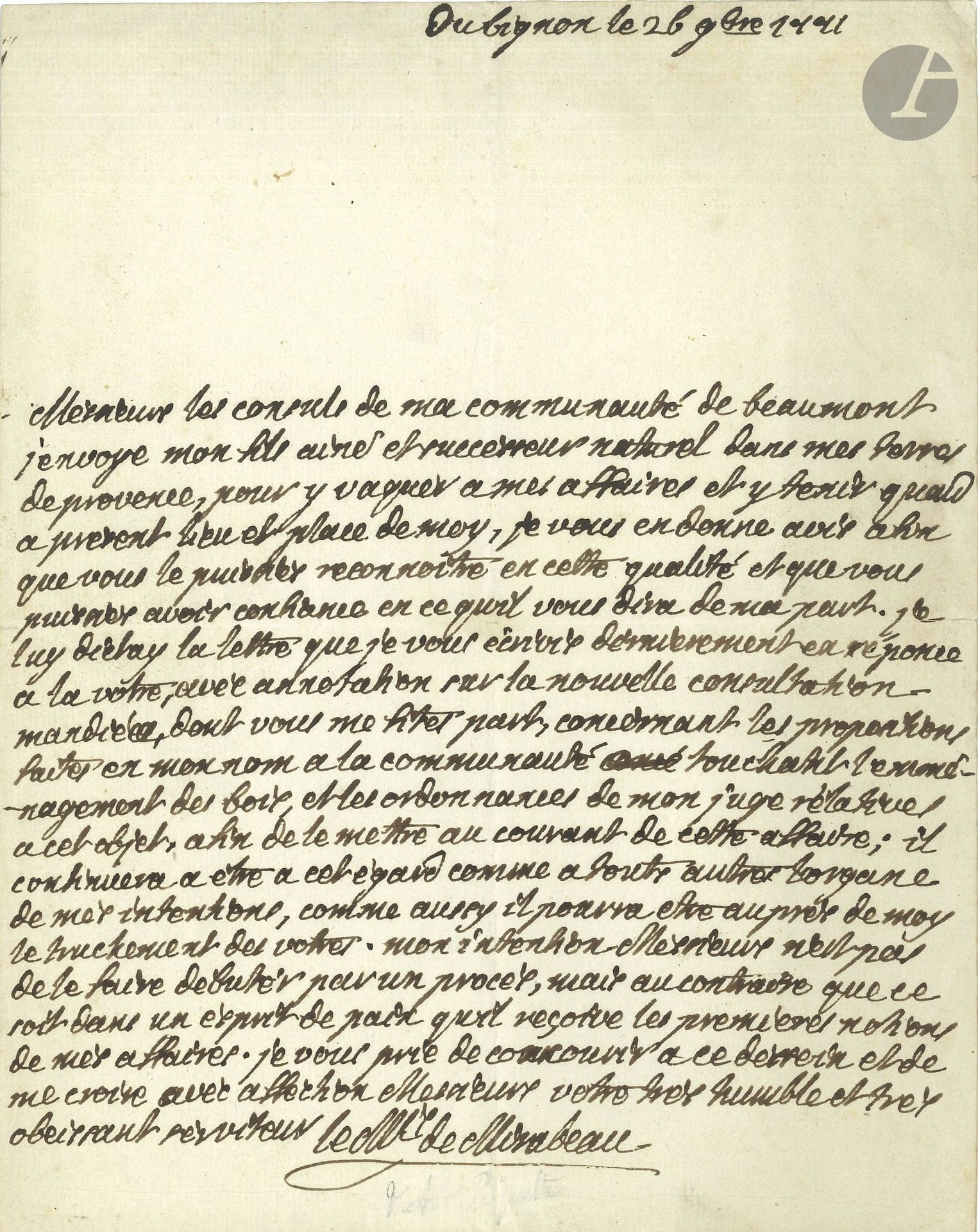 Victor de Riquetti, marquis de MIRABEAU (1715-1789). L.A.S., du Bignon 26 novembre 1771, aux consuls de la communauté de Beaumont; 1page in-4.

Il envoie «mon fils aine et successeur naturel dans mes terres de Provence, pour y vaquer a mes affaires et y tenir quand a présent lieu et place de moy». Il devra régler le différend sur l’emménagement des bois […] Mon intention Messieurs n’est pas de le faire débuter par un procès, mais au contraire que ce soit dans un esprit de paix quil reçoive les premieres notions de mes affaires»...
On joint une L.S., Paris 15 juin 1763, à M. de La Durane à Beaumont près Mirabeau (1p. ¼ in-4, adr., cachet brisé), au sujet des poursuites contre les défricheurs.