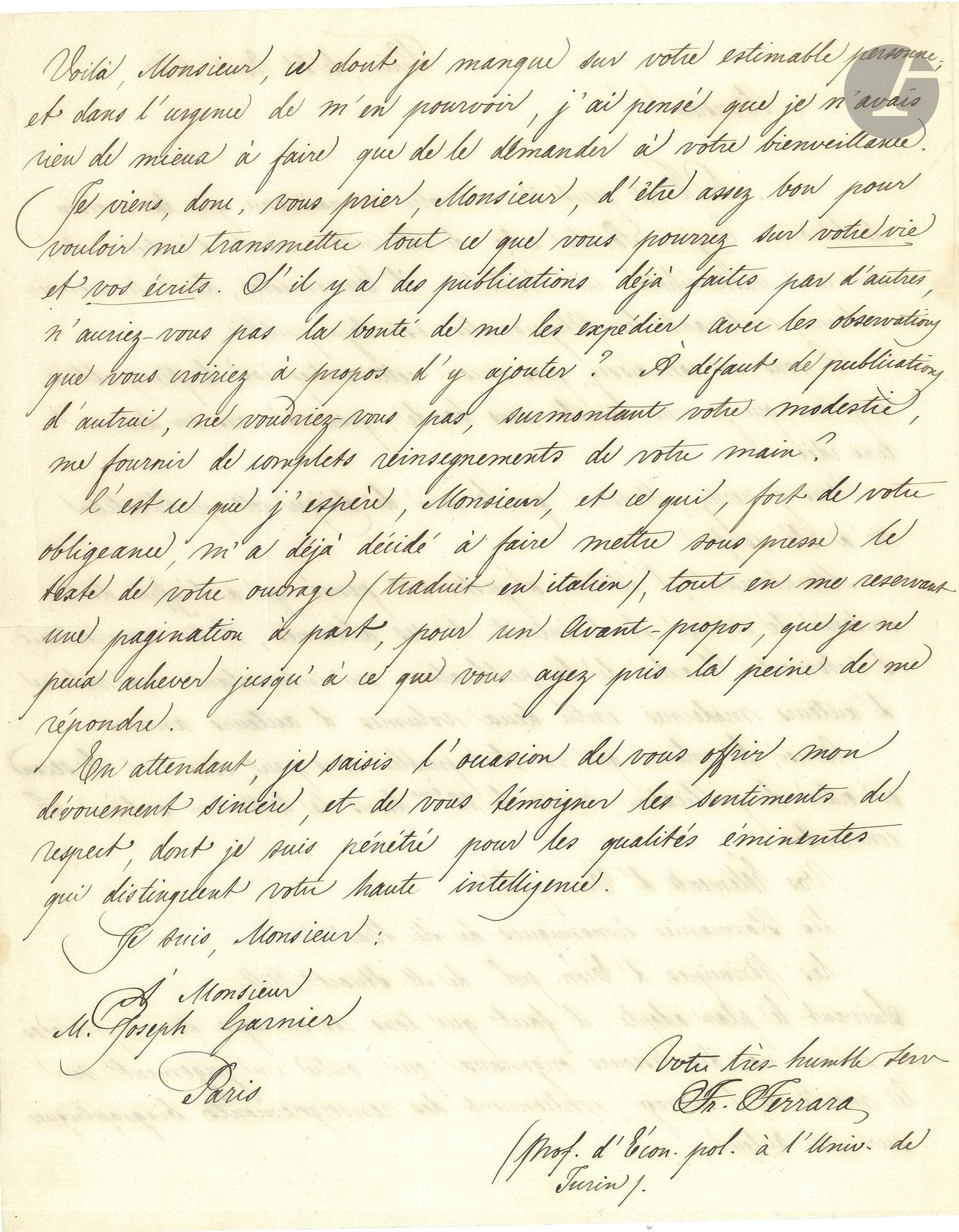 Francesco FERRARA (1810-1900) économiste et ministre italien. L.A.S., Turin 31 août 1850, à Joseph Garnier; 2pages in-4; en français.

On lui a confié la direction de l’édition d’une Collection d’Économistes chez Cugini Pomba, dont le premier volume Les Physiocrates est déjà paru; l’éditeur pense «qu’à l’effet de soutenir le courage et l’intérêt de ses abonnés, il lui conviendrait d’intervertir l’ordre de la publication, en intercalant un volume d’auteurs modernes entre deux volumes d’auteurs anciens». Le second volume contiendra «Vos Éléments d’Écon. polit., les Harmonies économiques de M. Bastiat, les Principes de l’Écon. Pol. de M. Stuart Mill». Il demande à Garnier de lui transmettre des éléments biographiques «tout ce que vous pourrez sur votre vie et vos écrits», ainsi que les publications faites par d’autres, qui doivent précéder le texte de son ouvrage traduit en italien…