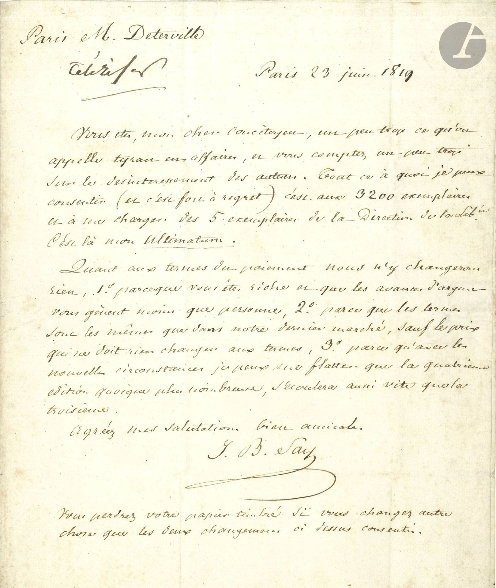 Jean-Baptiste SAY (1767-1832). 4 L.A.S., Paris, 1817-1826, au libraire Jean-François Déterville; 5pages in-8 et in-4, 3 adresses.

À l’éditeur de son Traité d’économie politique.
18 janvier 1817: Le Censeur va reparaître; et Comte & Dunoyer sont prêts à faire un article favorable à la 3ème édition; il prie donc Déterville de leur en envoyer des exemplaires. – 23 juin 1819, concernant la 4ème édition: Say s’insurge contre la tyrannie de son éditeur qui «compte un peu trop sur le désintéressement des auteurs»; il consent à 3200 exemplaires et se chargera des 5 exemplaires pour la Direction de la Librairie, mais refuse de changer les termes du paiement. – 9 avril 1825: il réclame encore trois exemplaires et deux douzaines pour la semaine prochaine. – 8 avril 1826, pour sa 5ème édition: on lui a fait des propositions «qui me présentent un peu plus d’avantages, et qui plaçant la vente dans le quartier de la Bourse et du haut commerce, la rendront, je crois, plus rapide. Je les ai acceptées & dois à votre politesse de vous en avertir.» Cette édition ne sera publiée qu’une fois les exemplaires restants de la 4ème édition seront écoulés…