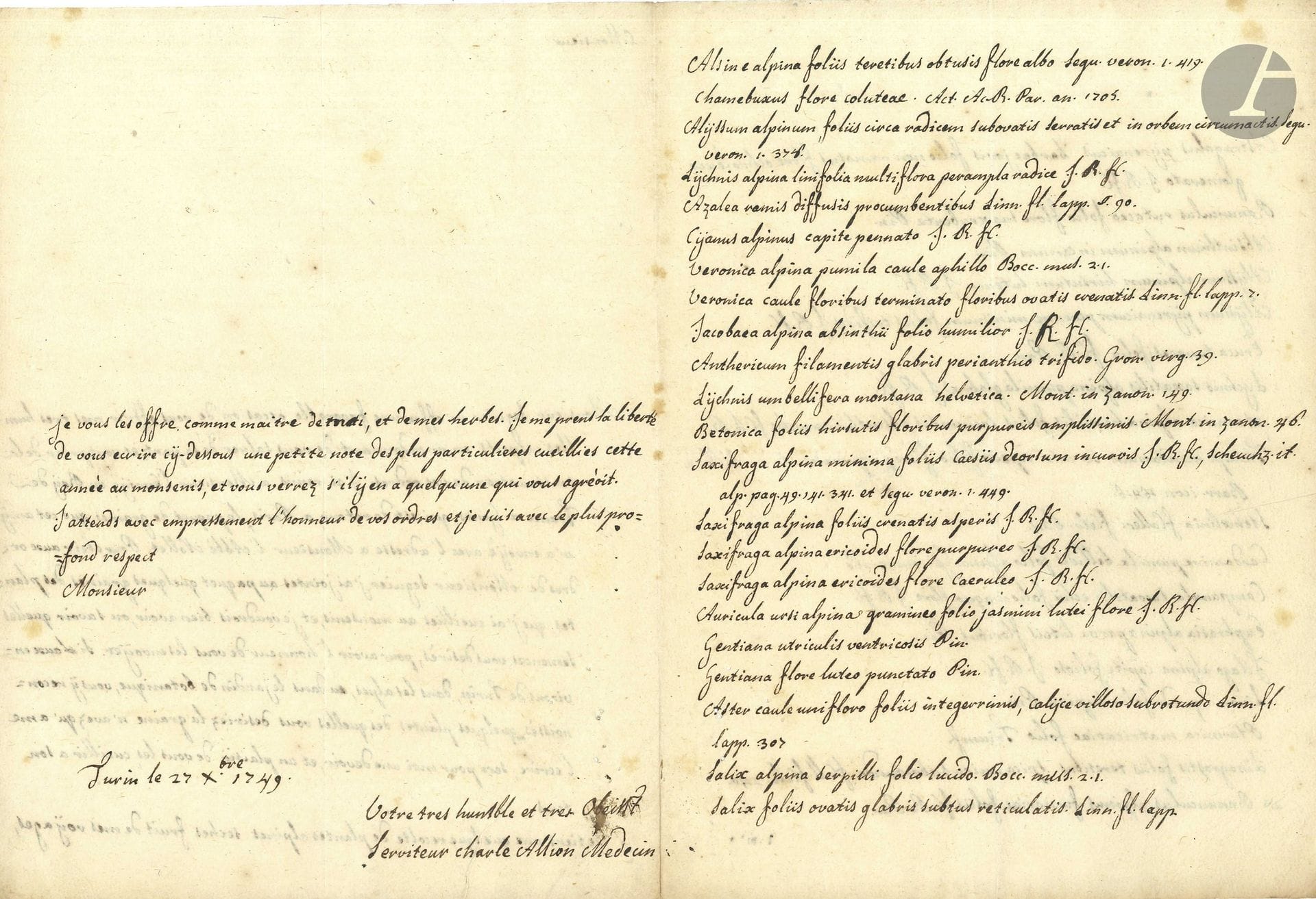 Carlo ALLIONI (1728-1804) médecin et botaniste piémontais. 3 L.A.S., Turin 1749-1751, à Jean-Étienne Guettard à Paris; 9pages in-4, une adresse avec fragment de sceau de cire rouge aux armes; en français.

Intéressante correspondance sur la botanique.
27 décembre 1749. Il lui envoie, à la demande de M. Seguier, un paquet de graines, avec «quelques graines des plantes que j’ai cueillies au monsenis», et propose une «recolte de plantes alpines seches fruit de mes voÿages», dont il fait la longue liste… – 27 février 1750. Éloge de l’ouvrage de Guettard (Observations sur les plantes), rassemblant «en deux tomes la flora d’un paÿs si etendu», et lui propose de nouvelles herbes sèches et semences, dont il fait la liste. – 27 janvier 1751. Il remercie Guettard de ses envois d’herbes sèches et de graines… «Les environs de Turin produisent des petrifications en quantité. On trouve plusieurs differentes especes de coquillages de mer soit calcinées soit pétrifiées. J’ai trouvé dernièrement l’ostreum duquel parle Monti […], la pinna marina, les glandes de mer, les glossopetræ n’y manquent pas, comme aussi plusieurs espèces de concha venerea, je me ferai un véritable plaisir de vous en faire parvenir»…
On joint une L.S., Turin 24 messidor IX (13 juillet 1801), recommandant son élève le docteur Lavy.