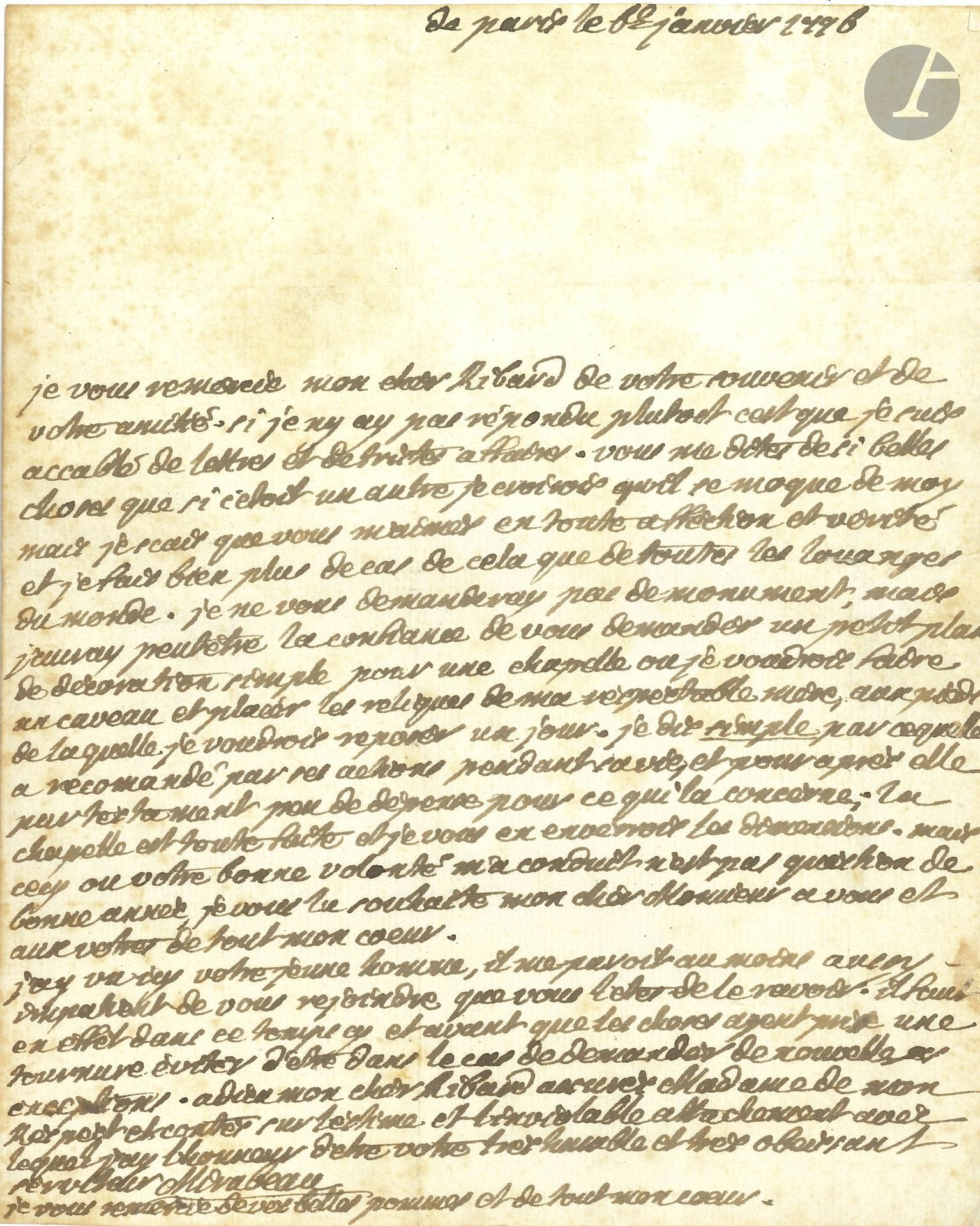 Victor de Riquetti, marquis de mirabeau (1715-1789). 2 L.A.S., Paris 1776-1783, à M. Ribard au château de Chamoust; 1page in-4 chaque, une avec adresse et cachet cire rouge aux armes (qqs lég. défauts).

6 janvier 1776: «Je ne vous demanderay pas de monument, mais j’auray peut-être la confiance de vous demander un petit plan de decoration simple pour une chapelle ou je voudrois faire un caveau et placer les reliques de ma regrettable mere, aux pieds de laquelle je voudrois reposer un jour. Je dis simple par ce quelle a recommandé par ses actions pendant sa vie, et pour après elle par testament peu de dépense pour ce qui la concerne»... 6 janvier 1783, remerciant pour des compliments sur sa grand-croix de l’ordre de Vasa: «C’est mon signalement de sindic du labourage, et si en effet j’ay fait quelque bien en mon passage, cest d’avoir réveillé a cet égard les humains échevelés, pour leur apprendre une chose dont la nouveauté ne fait certainement pas le prix, a scavoir que tout ce qu’ils cherchent bien loin est à leur pieds»...
Certificat de bien culturel joint.