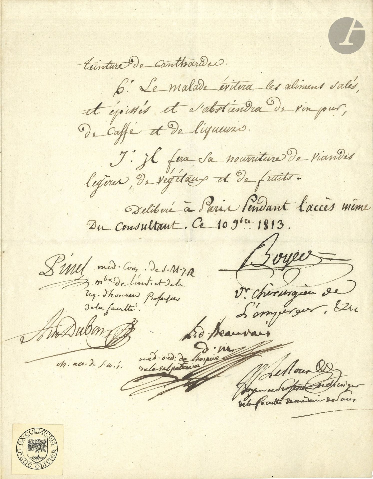 MEDICINE. P.S. by 5 physicians, Paris, November 10, 1813; 3 pages, in-4 (label from Dr. Eug. Olivier’s collection).

Consultation of an epileptic patient, conducted “during the patient’s very seizure.”
The physicians note the “paralytic weakness” of the young Jacques Latour Soulan and conclude “that the primary site of the condition is in the brain,” and that it has worsened “since the patient was subjected to electric shock,” as advised by Mr. de Bienville. They fear “that the frequent recurrences of these epileptic seizures may soon degenerate into a soporous, apoplectic, or paralyzing condition,” and recommend a seven-point treatment and dietary regimen: “1. By applying five leeches behind each ear. As much blood as possible must be drawn from their bites. […] 7. His diet shall consist of light meats, vegetables, and fruits.”
Signed, with their titles following their signatures: Alexis Boyer “First Surgeon to the Emperor, &amp;c.” (1757–1833), Antoine Dubois “Mr. Acc. [obstetrician] to His Imperial Majesty” (1756–1837), Augustin Landré-Beauvais “attending physician at the Salpétrière Hospital” (1772–1840), Jean-Jacques Le Roux des Tillets “Dean and Clinical Professor at the Paris Faculty of Medicine,” Philippe Pinel “Consulting Physician to His Majesty’s Imperial and Royal Court, member of the Institute and of the Legion of Honor, Professor at the Faculty” (1745–1826).