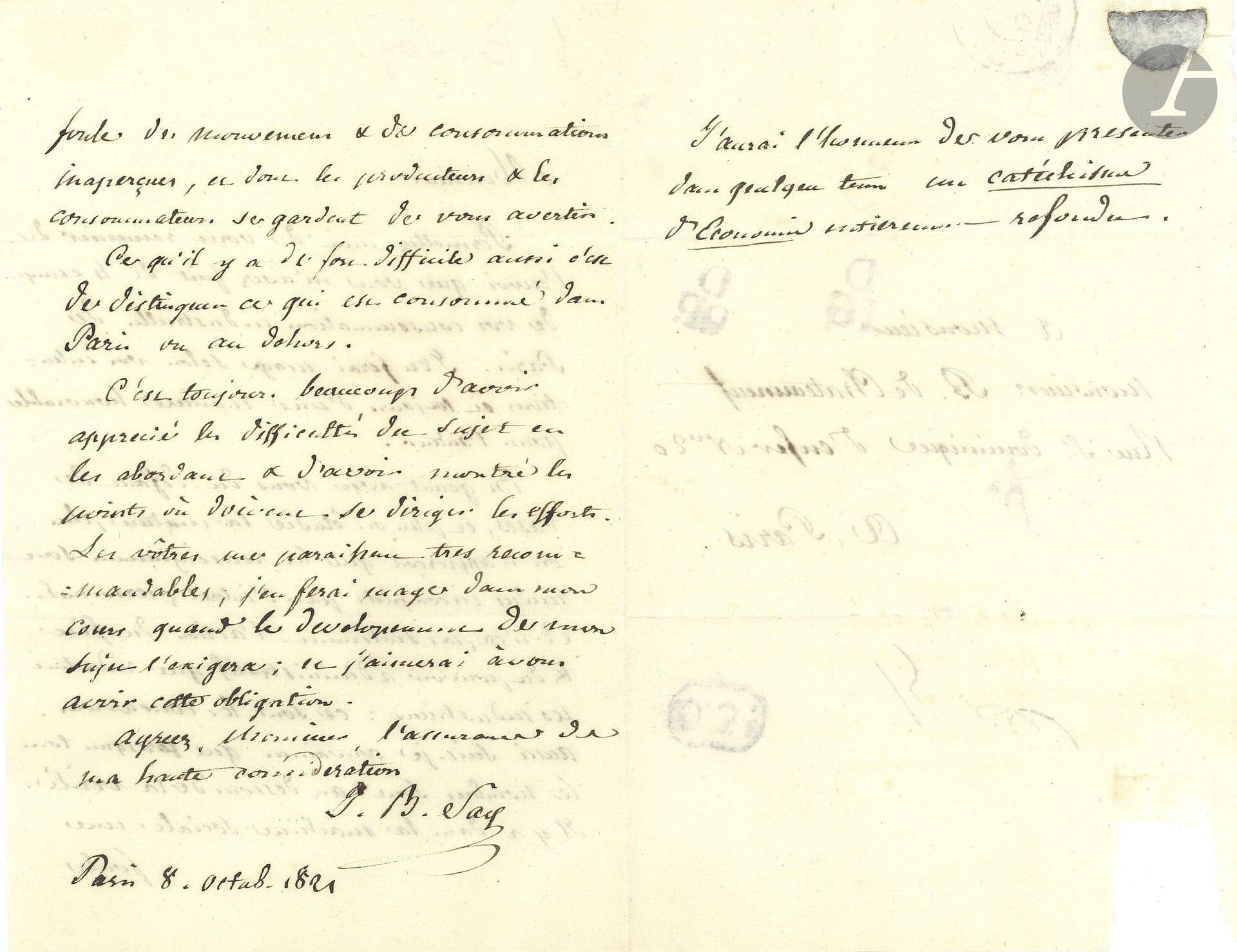 Jean-Baptiste SAY (1767–1832). 2 letters, Paris, April–October 1821, to Louis-François Benoiston de Châteauneuf; 1½ pages and 2¼ pages, in-8 format, with an address.

April 21. He proposes to exchange his Letters to Malthus “for a copy of the second edition of your Recherches sur les consommations de Paris […] so that I may share it with my friends in Edinburgh.” You will note that my aim in the Letters to Malthus was to disseminate certain fundamental principles that are only briefly touched upon in my Treatise on Political Economy and that are elaborated upon at length in the public lecture series I give at the Conservatoire des Arts et Métiers every Saturday.” He asks for the name of the bookseller “who reprinted Lavoisier’s work in 1819.”
October 8. He received the four copies of his *Industrial Consumption* from Paris: “We lament with you the lack of foundational data, and the more one studies the subject, the more one realizes that the information is rendered incomplete by self-interest. It is not only the actions of the tax authorities and the government that industrious people fear: it is their competitors. Therefore, I am convinced that almost all the figures fall short of the truth. There are, within the social machinery, a multitude of activities and forms of consumption that producers and consumers are careful not to bring to your attention.” He congratulates him “for having identified the areas where efforts should be directed. Yours seem to me to be highly commendable; I will make use of them in my lectures when the development of my subject requires it; and I would be pleased to be indebted to you in this way.” In a postscript, he announces the upcoming publication of a “completely revised Catechism of Economics.”