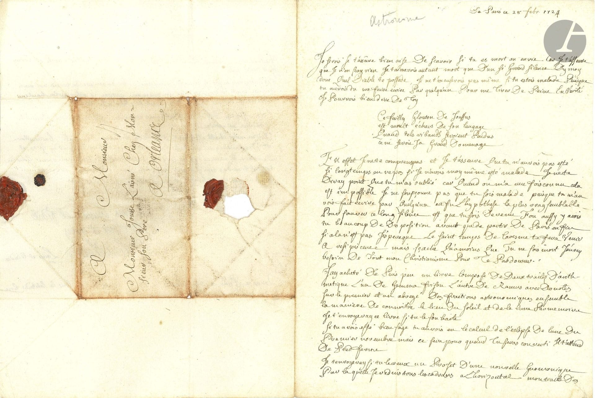 Jean-Paul GRANDJEAN DE FOUCHY (1707-1788) astronome. L.A.S. «JP Grandjean L’aîné et le cadet», Paris 28 février 1724, à Daniel Jousse à Orléans; 3pages in-4, adresse avec sceau de cire rouge aux armes (brisé).

Belle lettre de jeunesse.
Il se plaint avec humour du silence de son ami, avec un amusant quatrain: «Ce failly Glouton de Joussus»…; il le croit fou, et espère que «le saint temps de Caresme te fera venir a resipiscence». Il a acheté «un livre composé de deux traités d’arithmetique l’un de Gemma Frison l’autre de Ramus avec des notes sur le premier et un abrégé des fractions astronomiques ensemble la maniere de connoitre le lieu du soleil et de la lune par mémoire. […] Si tu avois esté bien sage tu aurois eu le calcul de l’éclipse de lune du premier novembre mais ce sera pour quand tu seras converti». Il peut lui envoyer «un projet d’une nouvelle Gnomonique par laquelle je reduis tous les cadrans à l’horizontal. Mon traité des Instruments s’avance le plus difficile c’est à dire le quart de cercle et l’estuy sont tantost faits», ainsi que «la maniere de tracer une meridienne exacte et de construire un gnomon propre à observer la hauteur meridienne du soleil à la façon de Mr De Lisle». Il a «une botte de problêmes curieux» à lui soumettre. Il termine par des nouvelles domestiques sur sa chatte qui est pleine, et situe sa lettre avec longitude et latitude.
On joint un fragment manuscrit concernant les «telescopes de reflection».