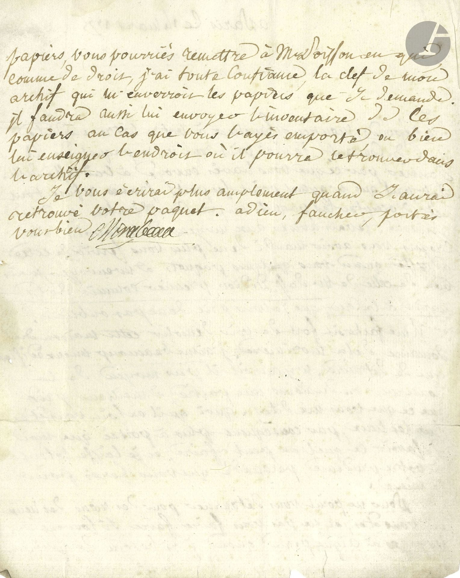 Victor de Riquetti, marquis de MIRABEAU (1715-1789). L.S., Paris 14 mars 1775, à M. Faucher à Rochechouart (Haute-Vienne); 1page et demie in-4, adresse avec sceau de cire rouge aux armes brisé.

Il n’a pas reçu le paquet qui a été envoyé à M. de Saint-Paul «qui n’ayant point les ports francs refuse tout net d’accepter les paquets un peu considérables», et il donne une adresse sûre pour adresser les envois volumineux, «celle de M. de St Didier, premier commis de la marine à la cour». À propos de son domaine de la Morinière, il ne souhaite pas démolir cette maison: «j’aime beaucoup mieux édifier que de détruire. N’y auroit-il pas moyen de la conserver ou du moins en partie à meilleur prix que ce que vous me dites», et il le laisse juge puisqu’il est sur place. Pour lui éviter «si souvent des voyages à Aigueperse quand j’ai besoin de quelques papiers, vous pourriés remettre à M. Poisson en qui comme de droit, j’ai toute confiance, la clef de mon archif qui m’enverroit les papiers que je demande. Il faudra aussi lui envoyer l’inventaire de ces papiers au cas que vous les ayés emportés»…