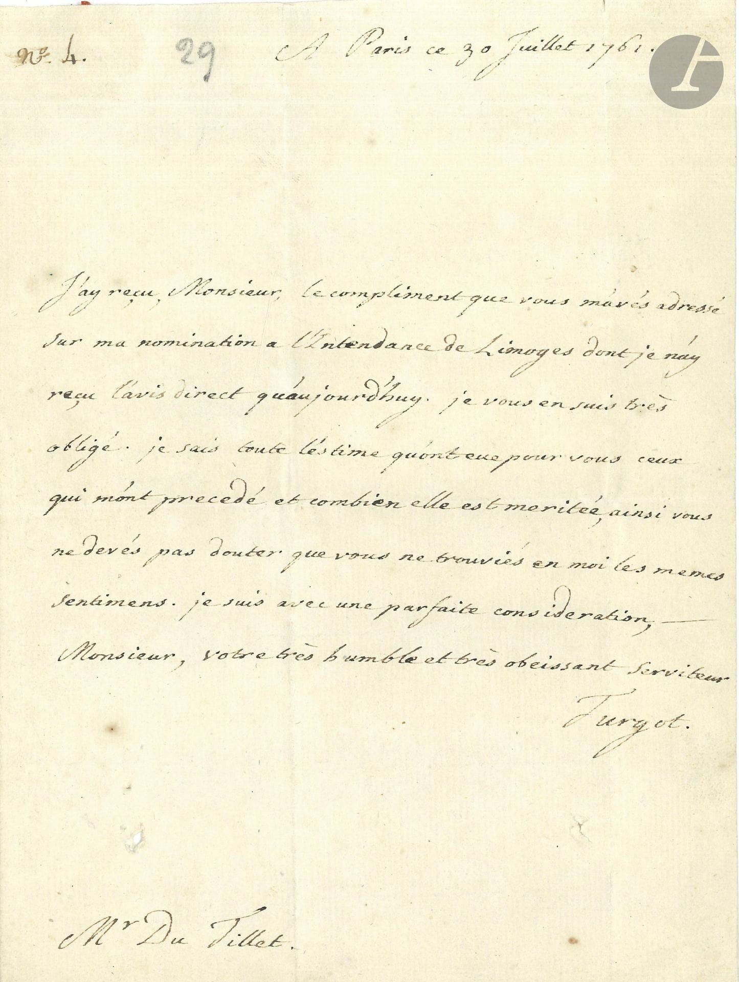 Anne-Robert-Jacques TURGOT (1727-1781) économiste, ministre, contrôleur général des Finances. L.A.S., Paris 30 juillet 1761, à M. Du Tillet subdélégué de l’Intendance de Limoges; 1page in-4, adresse, cachet cire rouge aux armes.

Il le remercie de son compliment à l’occasion de sa «nomination à l’Intendance de Limoges [...] Je sais toute l’estime qu’ont eue pour vous ceux qui m’ont précédé et combien elle est méritée, ainsi vous ne devés pas douter que vous ne trouvies en moi les memes sentimens»...