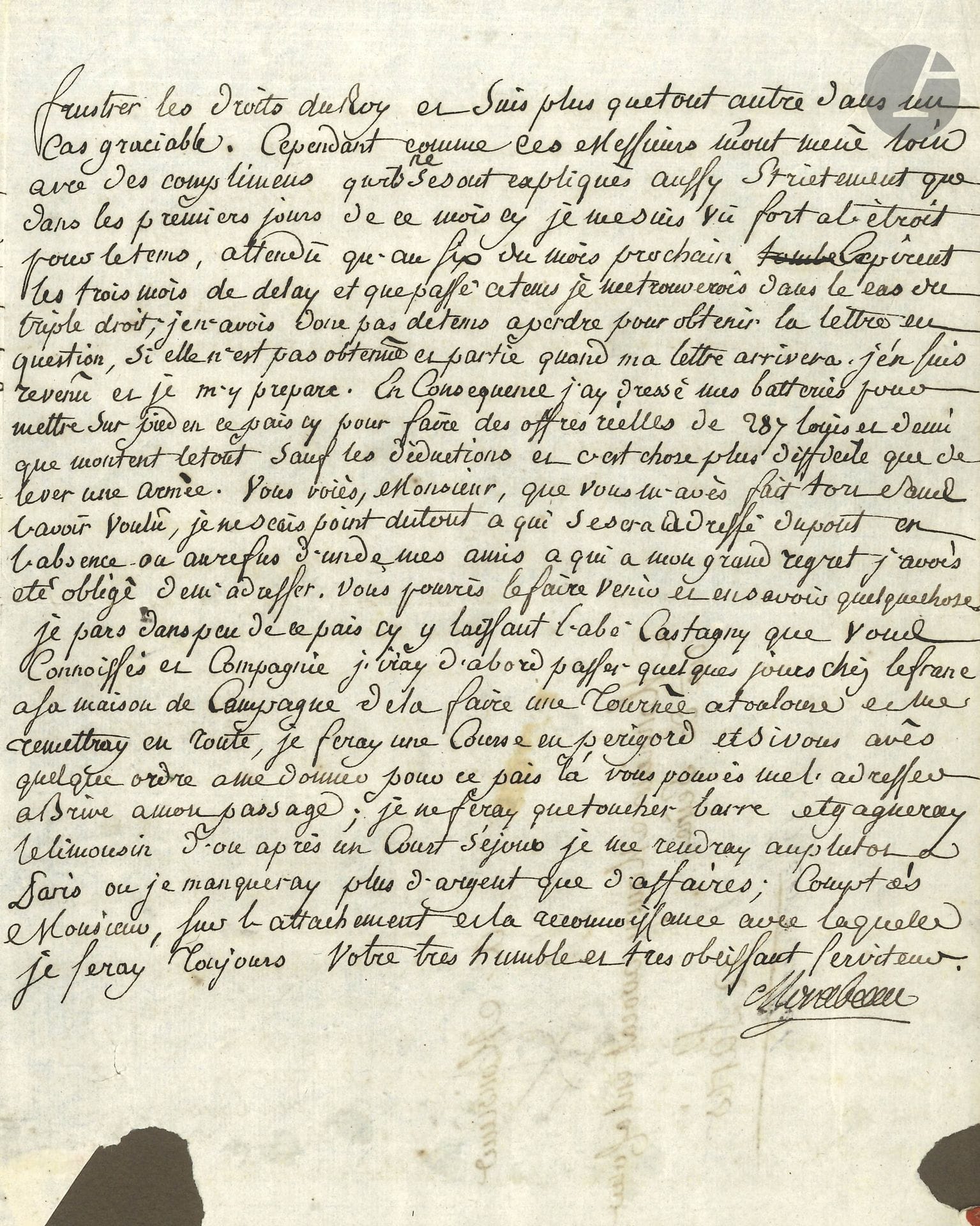 Victor de Riquetti, marquis de MIRABEAU (1715-1789) économiste et agronome, «l’Ami des hommes»; père du grand orateur. L.S., Puisegur 11 octobre 1752, à M. Maury, avocat à Paris; 3pages in-4, adresse (montée sur carte).

Lettre d’affaires, au sujet de vente et d’acquisition de terres et de ses démêlés avec Laborde: «Laborde prend condamnation sur les lots en vente du comté de Gaure, mais […] ma lettre vous aura dit les raisons sur lesquelles il se fonde pour me demander les lots en vente de Biraud, Lavardens et d’une partie de Roquelaure, il avait l’air si assuré sur cet article que quoique que je trouvasse sa demande extraordinaire, j’en fus effraié». Il a eu «une consultation de Toulouse qui n’a pas laissé de me rassurer, elle est proprement contradictoire a toutes les conclusions de Laborde» et il lui en envoie copie. «Les lettres patentes de 1656 me paroisssoient si simples ne donnant que le titre de Comte de Gaure par engagement, que je n’ay pas pensé que cela dût être difficile, en ce cas il vaudroit mieux nous en tenir au grand projet qui seroit veritablement un coup important».
Il ne voit pas la nécessité de faire la coupe des baliveaux et de donner l’éveil à Laborde. Il a dû s’adresser«à d’autres fort en l’air pour une affaire qui pressoit néanmoins beaucoup: il s’agissoit de faire des offres labas pour le Centième denier [impôt sur les mutations de propriété] des terres que j’ai acquises», ce qui lui cause de grandes difficultés, les fermiers ne voulant «faire aucune diminution pour les semences, bestiaux, meubles au Rieutort et autres effets mobiliers […] N’ayant point mis de pot de vin ny autres choses semblables je n’ay pas prétendu frustrer les droits du Roy et suis plus que tout autre dans un cas graciable».. Pressé par le temps, il a «dressé une batterie pour mettre sur pied en ce pais cy pour faire des offres réelles de 287 louis et demi que montent le tout sauf les déductions et c’est chose plus difficile que de lever une armée»… Il va aller passer quelques jours chez Lefranc, puis fera une tournée passant à Toulouse, en Périgord, à Bordeaux, en Limousin et regagnera Paris «ou je manquerai plus d’argent que d’affaires»…