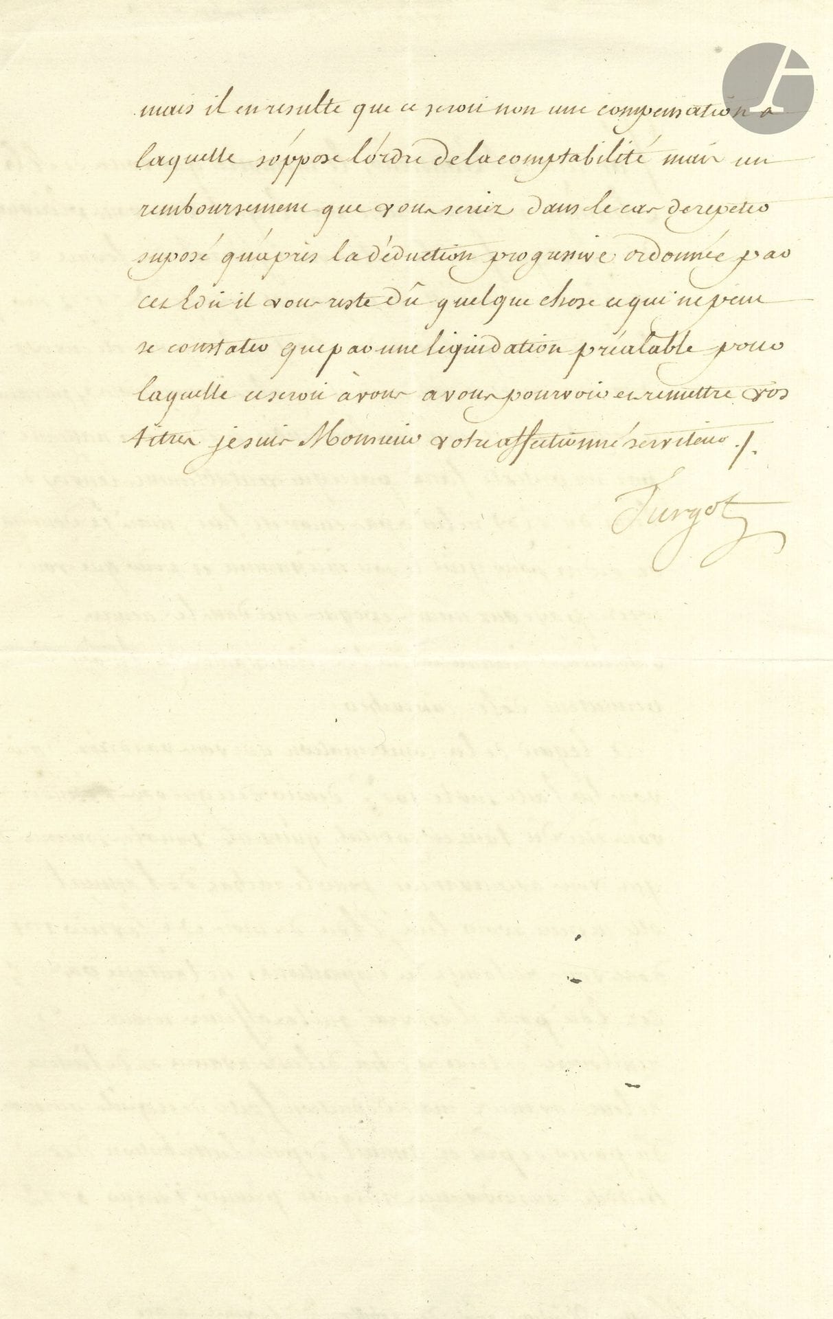 Anne-Robert-Jacques TURGOT (1727-1781). L.S., Paris 22 novembre 1774, à M. Mollet, visiteur des gabelles de Provence à Aix; 1page et demie in-fol.

Il a reçu le mémoire où Mollet se plaint que ses voyages de 1772 n’aient pas été payés par le Receveur général des fermes à Marseille «sur le fondement que l’état du Roy ne lui a pas été envoyé». Cela est vrai, et Turgot va donner des ordres pour que cet envoi soit fait «incessamment et pour que vous soyez payé aux mêmes époques que les années antérieures». Quant à la compensation demandée, «elle ne peut avoir lieu. L’Edit du mois de février 1771 dont vous réclamez les dispositions ne l’autorise pas». Cet Edit concerne les remboursements aux officiers de leurs avances et de leurs intérêts, et non les compensations. S’il lui reste dû quelque chose, cela ne peut se constater «que par une liquidation préalable, pour laquelle ce seroit à vous à vous pourvoir et à remettre vos titres»…