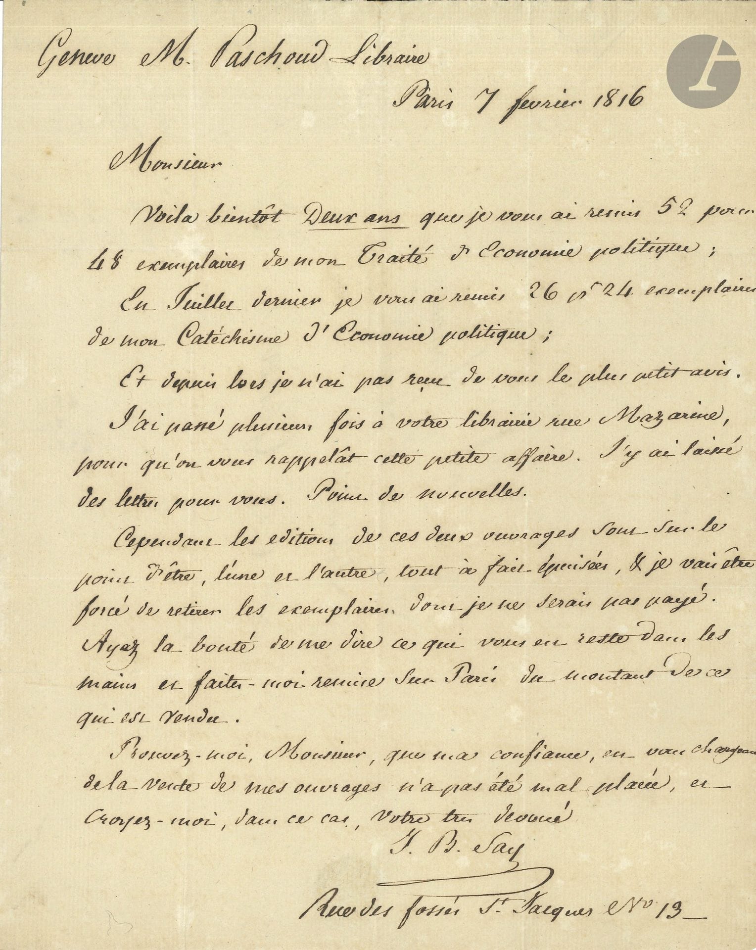 Jean-Baptiste SAY (1767–1832). Letter from the author (L.A.S.), Paris, February 7, 1816, to Jean-Jacques Paschoud, bookseller in Geneva; 1 page, in-4 format, with address.

He takes stock of the copies he entrusted to Paschoud two years ago: 52 copies of the *Treatise on Political Economy* and 26 copies of the *Catechism of Political Economy*. “And since then I have not received the slightest word.” He has visited his bookstore on Rue Mazarine several times: “No news.” Since these works are about to go out of print, “I will be forced to retrieve the copies for which I have not been paid. Please be so kind as to let me know what you still have in stock and send me the proceeds from sales in Paris”...
Two other autograph letters to the bookseller Paschoud are enclosed. – Auchy near Hesdin, February 2, 1810 (1/2 p., in-4, addressed): he confirms receipt of the latest volumes by Sismondi and requests the “Collection of Tales by Made de Montolieu advertised in your catalog”…; – Paris, October 25, 1819 (3/4 p., in-8), regarding a “package intended for Mlle Henriette Rath containing two volumes,” and the shipping costs...