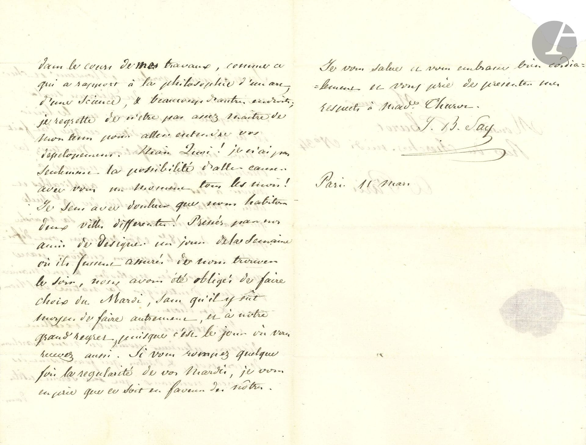 Jean-Baptiste SAY (1767-1832). L.A.S., Paris 11 mars [1819], à Jean-François Thurot; 2pages et quart in-8, adresse avec cachet de cire rouge à son chiffre.

Au philosophe Jean-François Thurot (1768-1832, professeur de philosophie à la Sorbonne et au Collège de France). Il a lu et médité son Discours sur la Philosophie [Discours sur cette question: qu’est-ce que la philosophie?, prononcé le 5 décembre 1818 pour l’ouverture du cours de philosophie de la Faculté des Lettres de Paris]: «Vous tenez la chose par le bon bout & de manière à arriver à des développemens applicables et utiles. Voilà la philosophie du 19e siècle qui sera bien plus assurée dans sa marche que celle du 18e. Nos devanciers ont défriché, nous seuls pouvons cultiver parce que nous avons des méthodes & une manière plus sure d’interroger la nature de l’homme et des choses». Il y a trouvé des points de convergence et «d’autres qui fournissent des apperçus nouveaux qui me seront utiles dans le cours de mes travaux, comme ce qui a rapport à la philosophie d’un art, d’une science»…Il regrette de ne pouvoir discuter avec lui, car il a choisi le mardi pour recevoir ses amis, et «c’est le jour où vous recevez aussi»…