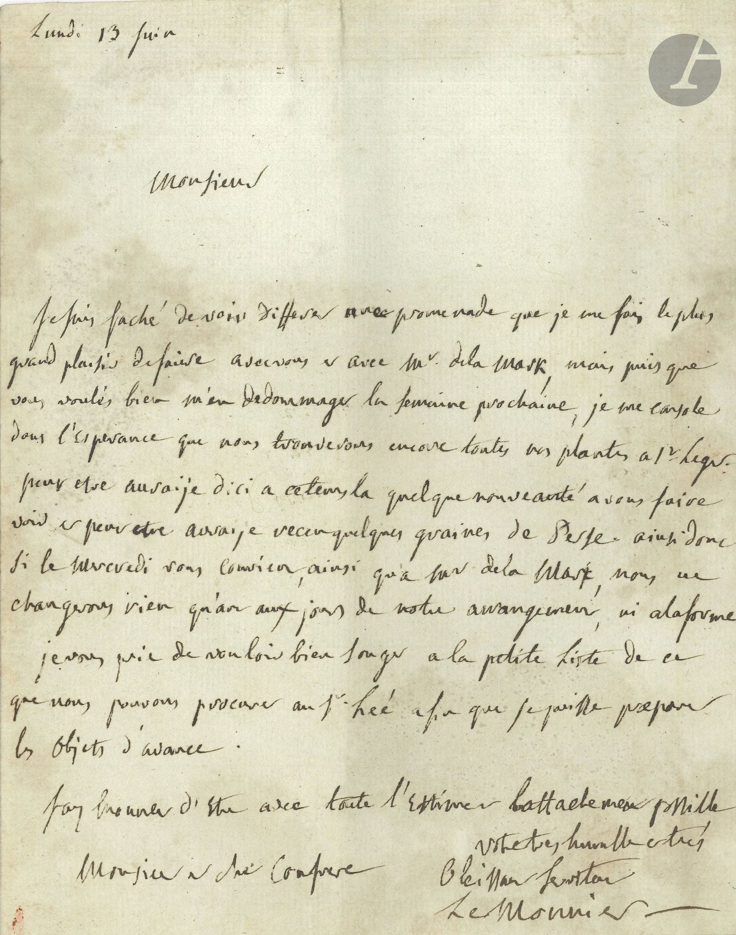 Louis-Guillaume LE MONNIER (1717-1799) botaniste et médecin. L.A.S., Lundi 13 juin, à Pierre-Marie Broussonnet; 1page in-4, adresse avec marque postale de Versailles et sceau de cire rouge à figure.

Il regrette que la promenade qu’il devait faire avec Broussonnet et Lamarck soit différée d’une semaine: «je me console dans l’esperance que nous trouverons encore toutes nos plantes à St Leger. Peut etre auraije d’ici a ce tems la quelques nouveautés a vous faire voir et peut etre auraije reçu quelques graines de Perse»…