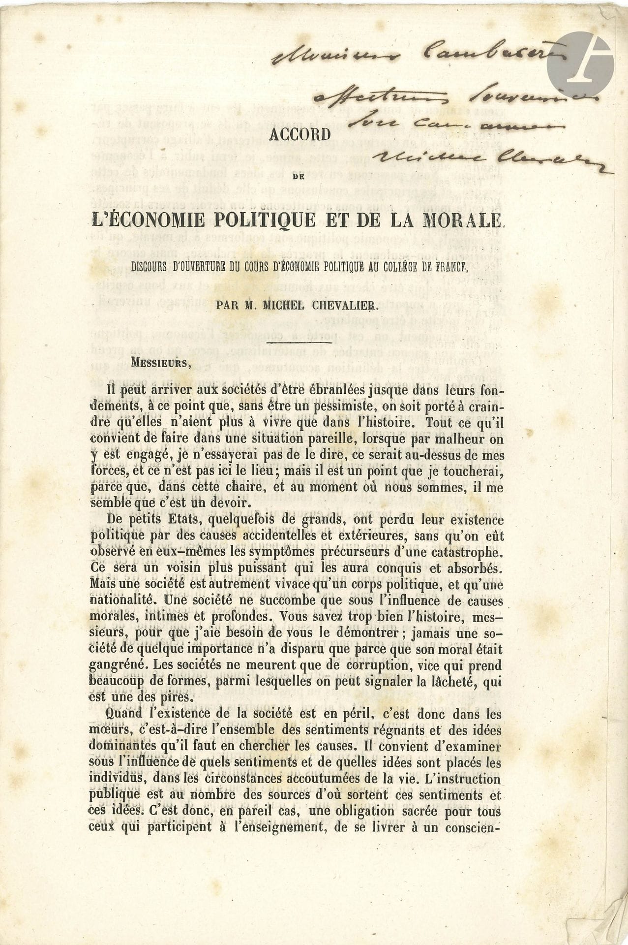 Michel CHEVALIER (1806-1879). Accord de l’économie politique et de la morale, tiré à part du Journal des Économistes (février 1850); in-8 de 19p. sous couverture jaune avec étiquette de titre ms.

Brochure de son Discours d’ouverture du cours d’économie politique au Collège de France avec envoi autographe signé à «Monsieur Cambacerès / affectueux souvenir de / son camarade / Michel Chevalier». [Étienne Armand Napoléon, comte de Cambacérès (1804-1878), député de l’Aisne, neveu de l’Archichancelier de Napoléon.]