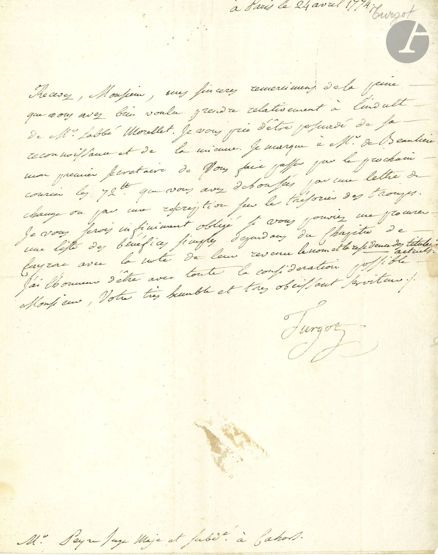 Anne-Robert-Jacques TURGOT (1727-1781). L.S., Paris 24 avril 1774, à M. Peyre, juge à Cahors; demi-page in-4, adresse.

Il remercie de «la peine que vous avez bien voulu prendre relativement à l’indult [privilège du Saint-Siège] de Mr l’abbé Morellet» et lui envoie «72ll que vous avez déboursés pour une lettre de change ou par une rescription sur le trésorier des troupes». Il demande «une liste des bénéfices simples dépendans du Chapitre de Cayrac avec la note de leur revenu le nom et la résidence des titulaires actuels»…