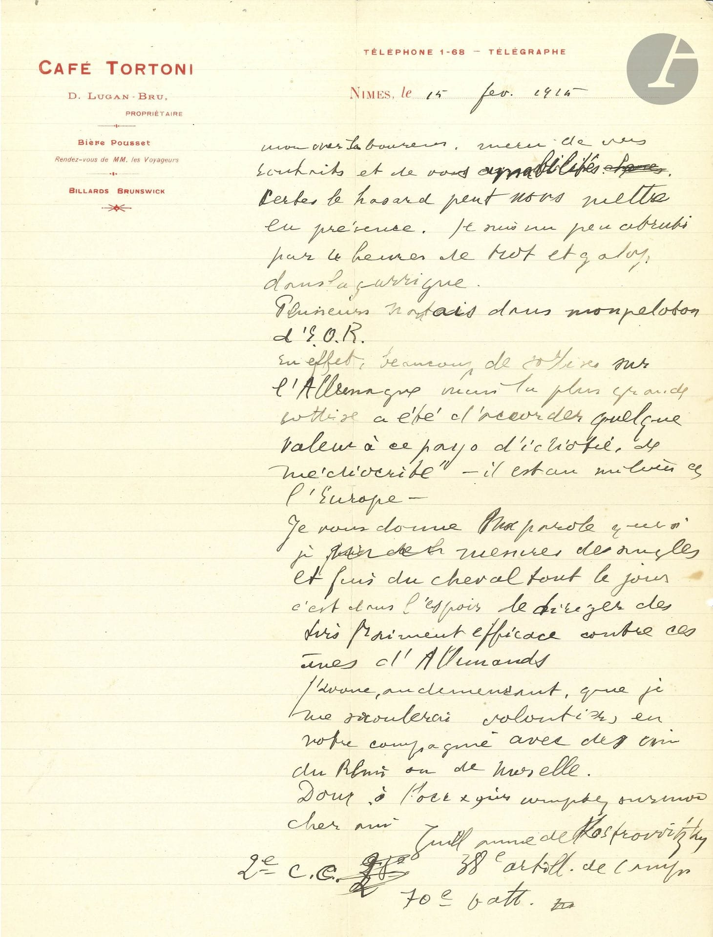 Guillaume APOLLINAIRE (1880-1918). L.A.S. «Guillaume de Kostrowitzky», Nîmes 15 février 1915, à Jean-Émile Laboureur à Nantes; 1 page in-4 à en-tête du Café Tortoni, enveloppe.

Il le remercie de ses souhaits. «Certes le hasard peut nous mettre en présence. Je suis un peu abruti par les heures de trot et galop dans la garrigue. Plusieurs Nantais dans mon peloton d’E.O.R. En effet, beaucoup de sottises sur l’Allemagne mais la plus grande sottise a été d’accorder quelque valeur à ce pays d’idiotie, de médiocrité – il est au milieu de l’Europe. Je vous donne ma parole que si je mesure des angles et fais du cheval tout le jour, c’est dans l’espoir de diriger des tirs vraiment efficaces contre ces ânes d’Allemands. J’avoue, au demeurant, que je me saoulerais volontiers en votre compagnie avec des vins du Rhin ou de Moselle»… Il fait suivre sa signature des mentions militaires: «38e artill. de camp. 2e C.C. 70e batt.»