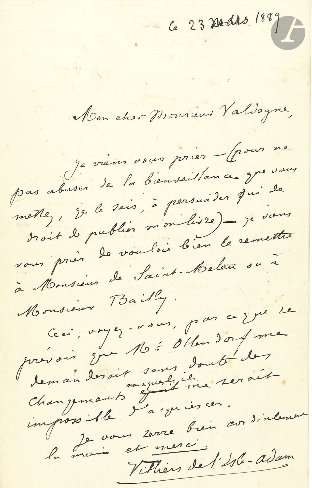 Auguste de VILLIERS DE L’ISLE-ADAM (1838-1889). L.A.S., 23 mars 1889, à Pierre Valdagne; 1page in-8.

Au sujet d’Axël, quelques mois avant sa mort (18 août 1889). Il remercie Valdagne (directeur littéraire d’Ollendorff) de sa bienveillance «à persuader qui de droit de publier mon livre», et le prie de le remettre à M. de Saint-Meleu ou à M. Bailly. «Ceci, voyez-vous, parce que je prévois que M. Ollendorf me demanderait sans doute des changements auxquels il me serait impossible d’acquiescer»…
[Axël sera publié posthumement, par les soins de Mallarmé et Huysmans, chez Quantin en 1890.]