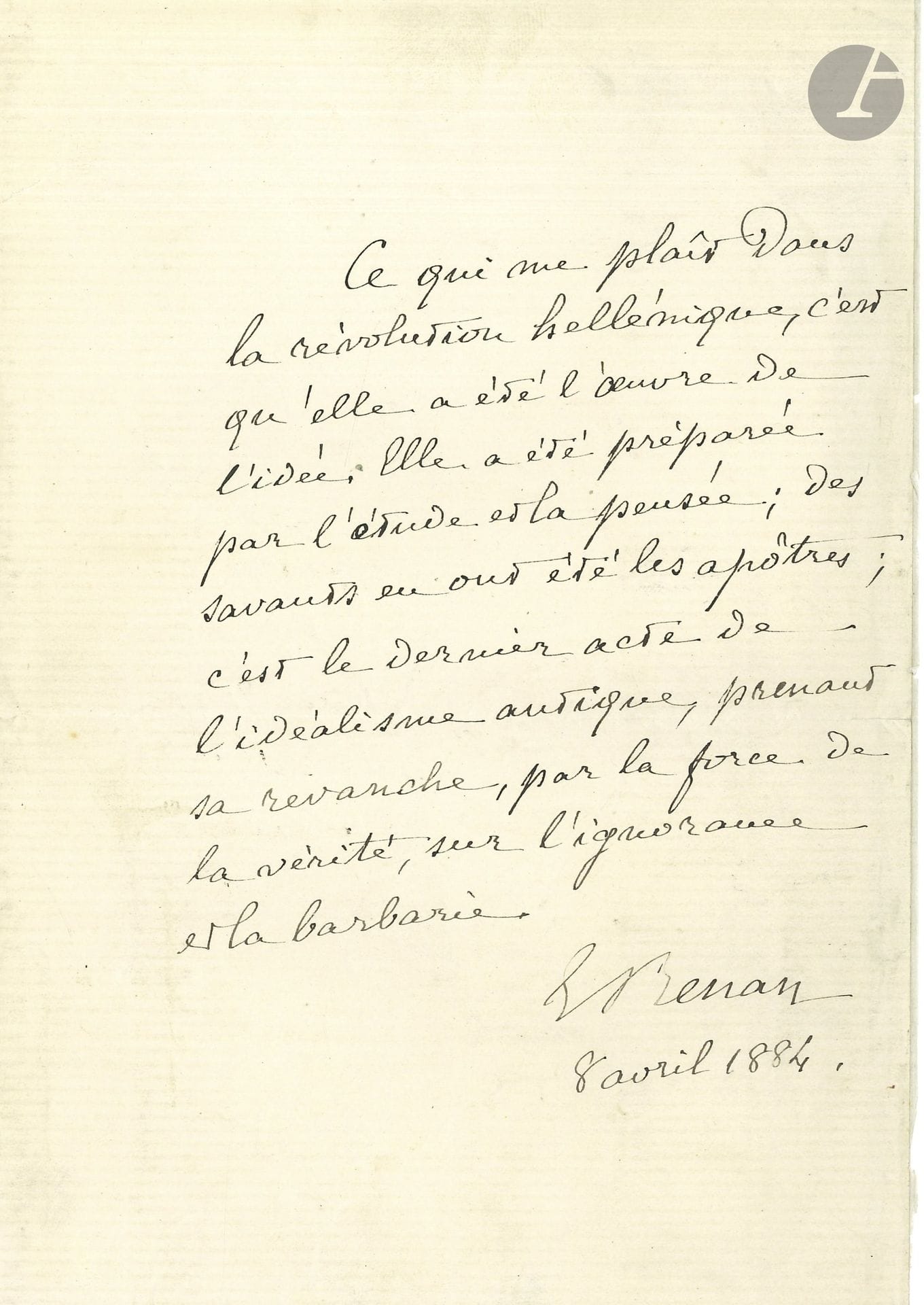 Ernest RENAN (1823-1892). P.A.S., 8 avril 1884; 1page in-8.

Sur la révolution grecque. «Ce qui me plait dans la révolution hellénique, c’est qu’elle a été l’œuvre de l’idée. Elle a été préparée par l’étude et la pensée; des savants en ont été les apôtres; c’est le dernier acte de l’idéalisme antique, prenant sa revanche, par la force de la vérité sur l’ignorance et la barbarie».
On joint une L.A.S. de sa femme, Cornélie Renan, 16 mai 1886, remerciant Eugène Manuel de ses vers en l’honneur de Pasteur (qui venait de découvrir le vaccin antirabique).