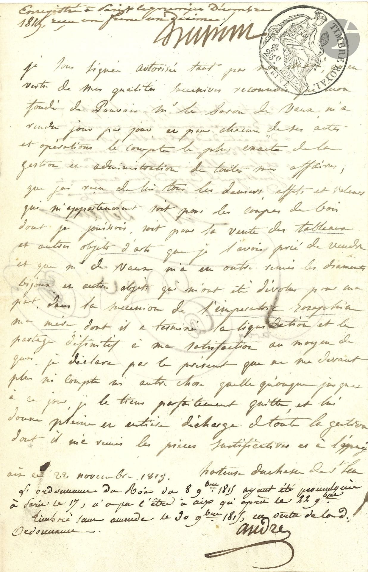 HORTENSE DE BEAUHARNAIS (1783–1837). P.A.S., Aix, November 22, 1815; 1 page, in-8 format, with revenue stamp.

Estate of Empress Josephine.
She acknowledges that her attorney-in-fact, Baron de Vaux [Devaux], has provided her with “the most accurate account of the management and administration of all my affairs […] whether regarding the timber rights from which I derived income or the sale of the paintings and other works of art that I had asked him to sell, and that Mr. de Vaux has furthermore handed over to me the diamonds, jewelry, and other objects that were bequeathed to me as my share in the estate of Empress Joséphine, my mother, for which he completed the settlement and final division to my satisfaction.” She therefore releases Mr. de Vaux from “all management for which he has provided me with supporting documents”… The document is apostilled below and signed below by Baron Michel-Victor-Frédéric Devaux (1766–1840, steward of Queen Hortense’s household, and by notary André-Claude Noël (1777–1832), along with three others, for stamp duties and registration.