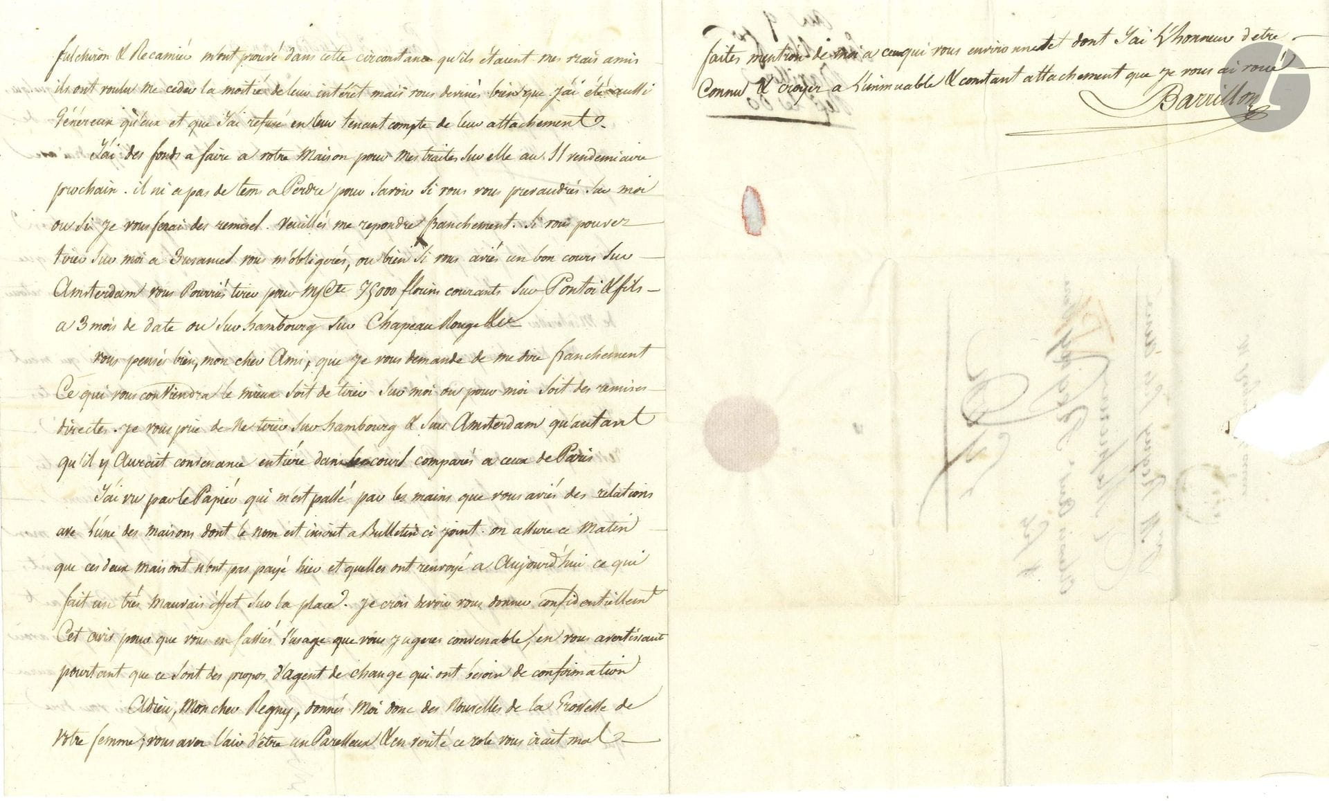 Alexandre BARRILLON (1762-1817) banquier et homme politique. L.A.S., Paris 26 fructidor IX (13 septembre 1801), à Alexis Antoine Regny, banquier à Lyon; 2pages et quart in-4, adresse.

Intéressante lettre sur les banques et le Trésor sous le Consulat.
Pendant le voyage en Hollande de Barrillon, «une grande opération financière s’est faite […] cette opération qui n’est qu’une modification de celle que j’avais créée a été conclue sans mon concours […] l’on m’avait offert depuis mon retour de m’intéresser comme croupier dans cette opération. […] j’ai dû refuser une proposition qui m’eut donné un vernis de cupidité dont je suis loin de vouloir ternir ma réputation. [...] Je pourrais bien revendiquer mon droit de propriété à l’invention du système adopté, mais certes je ne veux pas me faire une querelle avec des amis que j’estime et que j’aime. Et si parmi les 5 Banquiers du Trésor Public, il en était un seul qui put voir mon association de mauvais œil je ne voudrais pas entrer en Paradis malgré les Saints & moins encore malgré Dieu s’il est vrai comme on l’a publié que le 1er Consul ait manifesté des préventions contre moi. J’ai écrit à ce premier Magistrat pour avoir une audience et m’éclairer sur ce qu’on lui prête, ensuite je verrai ce qu’il y aura à faire avec MM. les Banquiers du Trésor Public, mais je crois pouvoir vous dire que je refuserai tout intérêt, qui n’accorderait pas mon nom au leur. Fulchiron et Recamier m’ont prouvé dans cette circonstance qu’ils étaient mes vrais amis. Ils ont voulu me céder la moitié de leur intérêt»… Etc.