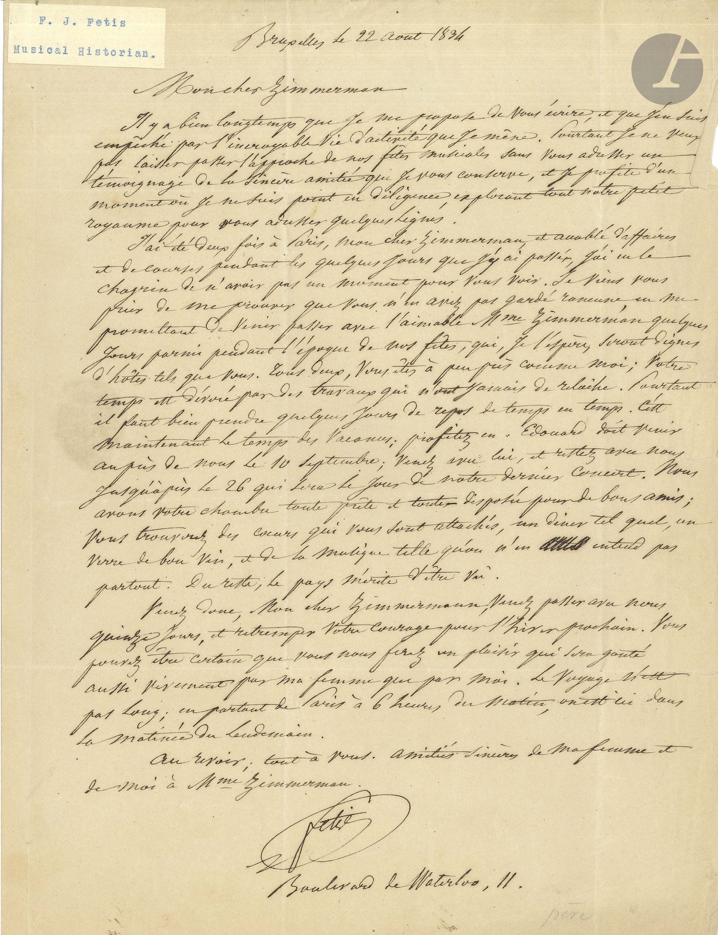 François-Joseph FÉTIS (1784–1871). Autograph letter, Brussels, August 22, 1834, to the pianist Pierre-Joseph Zimmerman; 1 page, in-4 format, with address.

His “incredibly busy life” has prevented him from writing and visiting his friends in Paris. He invites them to come to his home in Brussels for the musical celebrations, which he hopes will be “worthy of guests such as yourselves. Both of you are much like me; your time is consumed by work that never lets up. You will find hearts devoted to you, a simple dinner, a glass of good wine, and music the likes of which you won’t hear just anywhere. Besides, the country is worth seeing”…