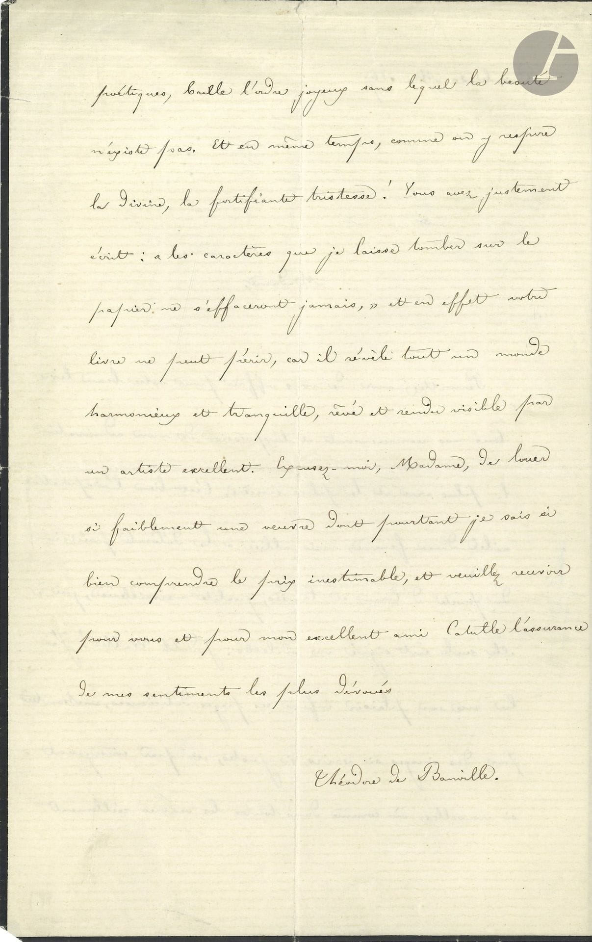 Théodore de BANVILLE (1823-1891). L.A.S., Paris 20 mai 1867, à Judith Gautier; 2pages in-8 (petit deuil).

Belle lettre de félicitations pour Le Livre de Jade: «C’est bien l’inspiration ailée d’une femme mais alliée à la délicate précision du poète d’Émaux et Camées, qualité merveilleuse, qui à elle seule eût signé une odelette: Judith Walter! J’ai lu avec un plaisir infini ces pages délicieuses, enchantées par des images si vraies, si justes, et par conséquent si nouvelles, où comme dans toutes les œuvres réellement poétiques, brille l’ordre joyeux sans lequel la beauté n’existe pas. Et en même temps comme on y respire la divine, la fortifiante tristesse!» Ce livre restera, «car il révèle tout un monde harmonieux et tranquille, rêvé et rendu visible par une artiste excellente»…