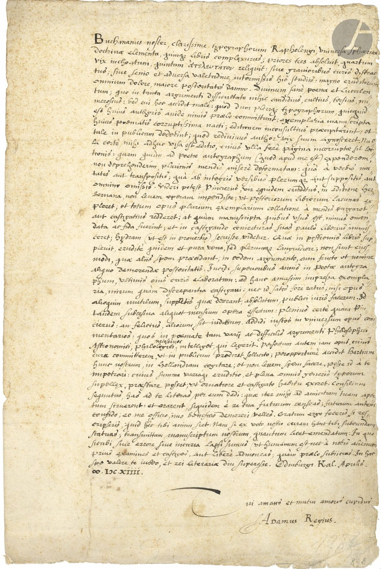 Adam KING (1560-1620) humaniste écossais, poète néo-latin et universitaire. L.A.S. «Adamus Regius», Edimbourg 1er avril 1614, à l’imprimeur François Rapheleng à Leyde; 1page in-fol. en latin.

Au sujet de l’édition des poèmes de George Buchanan (1506-1582), poète, dramaturge et humaniste écossais. La lettre est adressée à François Rapheleng (1568-1643), fils de François I Rapheleng (1539-1597, qui avait épousé une fille de Christophe Plantin, Marguerite), qui lui avait succédé (et à son frère Christophe, mort en 1600) à l’imprimerie de Leyde.
«Buchananus noster, clarissime typographorum Raphelengi, universa sphœriæ doctrinæ elementa, quinque libris complexurus; priores tres absoluit, quartum vix inchoatum»… Etc.