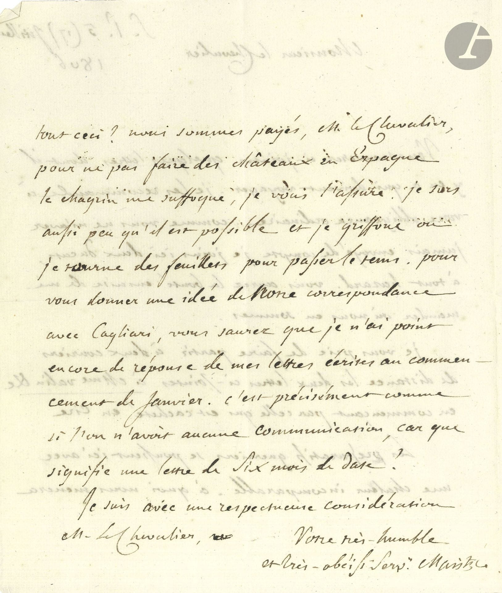 Joseph de MAISTRE (1753-1821). 2 L.A.S., Saint-Pétersbourg 1804 et 1806, à un chevalier; 1page et demie et 2pages et quart in-4.

Sur les menaces de Napoléon.
9 (21) août 1804. Il remercie le chevalier de lui avoir fait porter de la cire d’Espagne et la carte de l’Europe, par les officiers piémontais dont trois «payent déjà l’air» et sont malades. Il déplore «la marche rapide des événemens et le vol de l’usurpateur, il y a bien peut-être des ciseaux dans le monde pour lui couper les ailes, mais où sont les mains pour saisir l’instrument? Il veille et agit pendant que tout le monde dort. Ce n’est pas faute de gens qui aient sonné l’alarme». Il s’inquiète de ne pas avoir eu d’écho du livre qu’il lui a envoyé et prie de le lui retourner.
5 (17) juillet 1806. Il lui fait passer des lettres à envoyer. «Les préparatifs guerriers se poussent ici avec une chaleur incomparable; à quoi nous mènera tout ceci?Nous sommes payés […] pour ne pas faire des châteaux en Espagne, le chagrin me suffoque, je vous l’assure. Je sors aussi peu qu’il est possible et je griffone ou je tourne des feuillets pour passer le tems». La correspondance avec Cagliari semble interrompue…
Ancienne collection Maurizio Seyssel d’Aix.