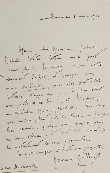 Romain ROLLAND (1866-1944)
2 L.A.S., 1912-1914; 1 page et demie in-8. 4 avril 1912, au compositeur Ildebrando Pizzetti : «Pardon de ne vous avoir pas remercié plus tôt de l'envoi de vos poétiques pièces pour piano. J'ai été souffrant pendant quelques semaines. J'ai pris patience, en écoutant la pluie tomber dans la boue»... Paris 8 mars 1914, à Robert Nichols : «Votre lettre m'a fait grand plaisir. Je connais un peu votre charmant Oxford; et puisque vous aimez Antoinette, vous serez peut-être intéressé d'apprendre que j'ai écrit une partie de ce livre, à Oxford, en septembre 1906. J'habitais alors dans une maison, tout près du Parc. - J'espère bien revenir, quelque jour, dans ce pays du beau silence»... On joint une L.S. de sa veuve (1965)