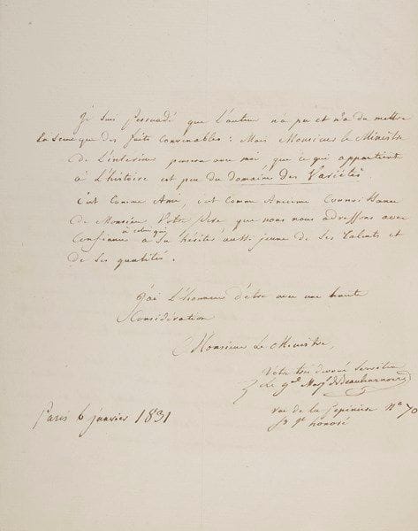 François, marquis de BEAUHARNAIS (1756-1846)
Homme politique et diplomate, beau-frère de la future impératrice Joséphine. L.A.S., Paris 6 janvier 1831, à un ministre; 2 pages in-4. Il vient d'apprendre qu'on doit jouer au théâtre des Variétés une pièce sur L'Évasion de M. le comte de La Vallette, et il s'y oppose fermement comme «chef de famille [...] il est inconvenant de mettre en scène des personnages vivants et surtout des personnes qui nécessitent autant de considération par leurs vertus et leurs malheurs»... Il rappelle l'état de santé de sa fille la comtesse de La Valette, «qui a été le résultat de ses malheurs et de son dévouement héroïque : ce motif seul me semble mériter une considération particulière» [elle sauva son époux de la condamnation à mort en prenant sa place en prison, mais perdit la raison suite à sa détention]