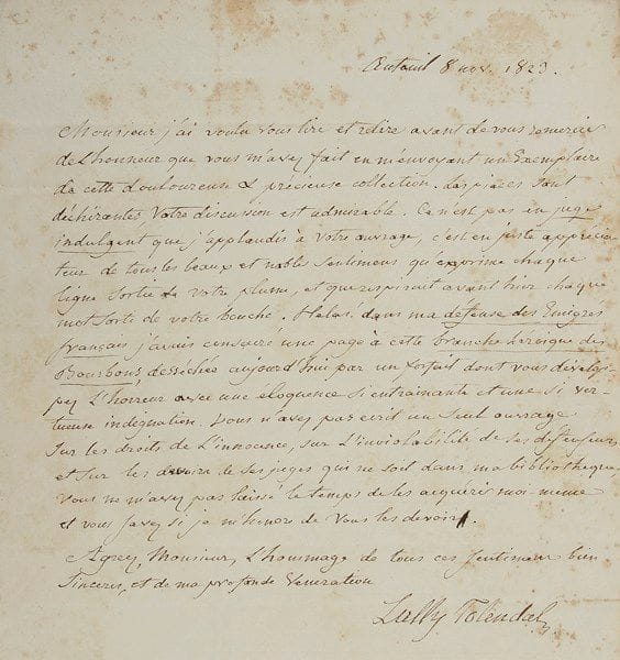 Trophime-Gérard, marquis de LALLY-TOLENDAL (1751-1830) homme politique et écrivain
L.A.S., Auteuil 8 novembre 1823, à l'avocat André Dupin; 1 page in-4, adresse (lég. rouss.). Au sujet de l'ouvrage de Dupin sur la défense des Bourbons : «Les pièces sont déchirantes, votre discussion est admirable. Ce n'est pas en juge indulgent que j'applaudis à votre ouvrage, c'est en juste appréciateur de tous les beaux et nobles sentimens qu'exprime chaque ligne sortie de votre plume, et que respirait avant hier chaque mot sorti de votre bouche. Hélas ! Dans ma défense des Émigrés français j'avais consacré une page à cette branche héroïque des Bourbons, desséchée aujourd'hui par un portrait dont vous développez l'horreur avec une éloquence si entraînante et une si vertueuse indignation. Vous n'avez pas écrit un seul ouvrage sur les droits de l'innocence, sur l'inviolabilité de ses défenseurs et sur les devoirs de ses juges qui ne soit dans ma bibliothèque»