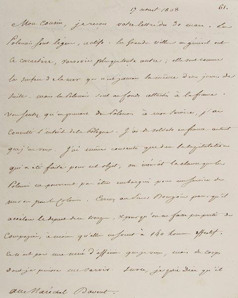 Napoléon ier. L.S. «NP», Bayonne 17 avril 1808, au maréchal Davout; la lettre est écrite par Menneval; 1 page et quart in-4. Belle lettre sur la Pologne au nouveau gouverneur-général du duché de Varsovie.{CR} «Les Polonais sont légers, actifs. Les grandes villes en général ont ce caractère, Varsovie plus que toute autre; elles sont comme la surface de la mer qui n'est jamais la même deux jours de suite. Mais les Polonais sont au fond attachés à la France. Vous sentez qu'en prenant des Polonais à mon service, j'ai consulté l'intérêt de la Pologne. J'ai des soldats en France autant que j'en veux. J'ai même consenti que dans la capitulation qui a été faite pour cet objet, on insérât la clause que les Polonais ne pourront pas être embarqués pour un service de mer ou pour les colonies. Ecrivez au Sieur Bourgoin pour qu'il accélère le depart de ces troupes, & pour qu'on ne fasse pas partir de compagnies, à moins qu'elles ne soient à 140 hommes effectif. Ce n'est pas une nuée d'officiers que je veux, mais des corps dont je puisse me servir»