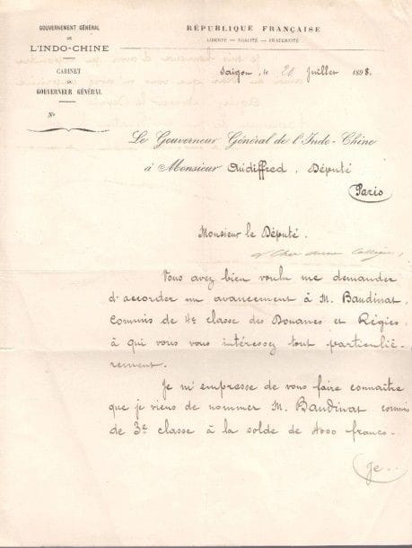 Paul DOUMER (1857-1932) homme politique, Président de la République. L.S. avec 5 lignes autographes, Saigon 20 juillet 1898, au député Jean-Honoré Audiffred; 2 pages in-4, en-tête Gouvernement général de l’Indo-Chine. […] Le Gouverneur Général…, sous chemise et étui. {CR}Avancement pour M. Baudinat, commis de 4e classe des Douanes et Régies, que Doumer a nommé «commis de 3e classe à la solde de 4000 francs»… Il ajoute de sa main: «Je compte aller en France prochainement & avoir le plaisir de vous revoir au Parlement où nous nous entretiendrons des affaires de notre belle et riche Indo-Chine».
