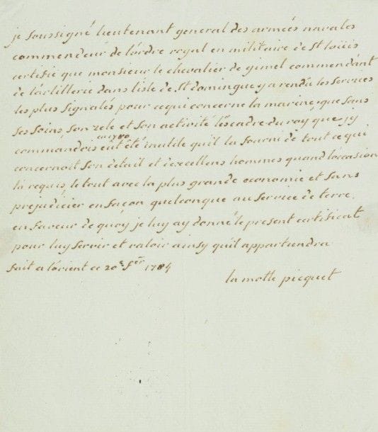 Toussaint-Guillaume de la motte-picquet (1720-1791) marin. P.A.S., Lorient 20 février 1784; 3/4 page in-4.{CR}Comme ««lieutenant general des armées navales commendeur de l’ordre royal et militaire de St Loüis», il certifie que le chevalier de Gimel «commendant de l’artillerie dans l’isle de St Domingue y a rendû les services les plus signalés pour ce qui concerne la marine; que sans ses soins, son zele et son activité l’escadre du roy que j’y commandois en 1780 eût êté inutile qu’il la fourni de tout ce qui concernoit son detail et d’excellens hommes quand l’occasion l’a requis, le tout avec la plus grande economie et sans prejudicier en façon quelconque au service de terre»…
On joint le manuscrit d’un fragment de journal (du 4 au 15), racontant l’expédition française à Minorque en 1782 (cahier de 14p., mouill.). «L’Invincible est de retour de Cadix depuis le 3. Mr de La Motte Piquet n’a pas eu le temps de remplir son objet ayant receu avis a Cadix que l’escadre angloise etoit dans le détroit il a appareillé tout de suitte pour la suivre et se trouver au combat qui devoit s’ensuivre»… Etc.
