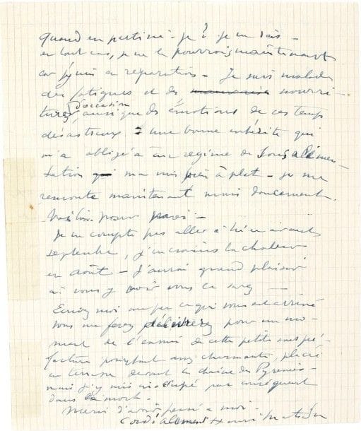Henri MATISSE
L.A.S., Saint-Gaudens 22 juillet 1940, [à Henry de Montherlant]; 2 pages in-4 (un bord renforcé au scotch) Nouvelles après l'exode et l'armistice (24 juin 1940). [Montherlant, en mai 1940, s'était engagé comme correspondant de guerre; au front, il fut légèrement blessé par un petit éclat de bombe à l'aine, et quitta l'armée le 7 juin pour rejoindre le Midi.]
«Enfin vous y avez été, et vous en êtes sorti ? avec une égratignure ! Tout est donc pour le mieux. Votre lettre m'a fait plaisir car je me suis demandé ce que vous étiez devenu»... Quant à lui, «mon billet pour Rio était pris et mes papiers en règle», mais il a dû annuler son départ: il devait embarquer à Gênes le 6 juin, mais le 20 mai l'arrivée des Allemands à Laon, et «les Italiens rappelant leur nationaux de Suisse», le force à tout abandonner et à partir pour Bordeaux, mais après «2 jours d'un séjour affreux, les gens couchant la nuit dans les rues», il a filé à Saint-Jean-de-Luz pour un mois: «Après l'armistice, avant l'arrivée des Allemands, j'ai pu le quitter pour regagner Nice. Mais je fus arrêté ici et bloqué faute de moyens de locomotion». Il est bloqué à Saint-Gaudens, «malade des fatigues et des nourritures d'occasion, ainsi que des émotions de ces temps désastreux: une bonne entérite qui m'a obligé à un régime de sous-alimentation qui m'a mis bien à plat». Il va mieux mais ne compte pas rejoindre Nice avant septembre, craignant la chaleur d'août: «j'aurai grand plaisir à vous y voir vous le savez. Écrivez-moi un peu ce qui vous est arrivé, vous me ferez délivrer pour un moment de l'ennui de cette petite sous-préfecture pourtant assez charmante, placée en terrasse devant la chaîne des Pyrénées»..