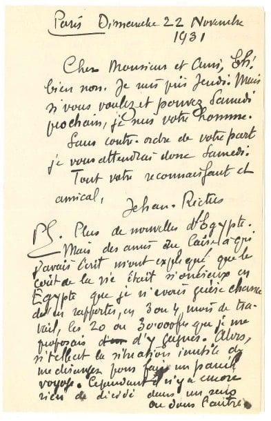 JEHAN RICTUS (1867-1933)
L.A.S., Paris 22 novembre 1931, à un ami; 2 pages in-8 Il reporte un rendez-vous, puis évoque un projet de voyage en Égypte: «Des amis du Caire à qui j'avais écrit m'ont expliqué que le coût de la vie était si onéreux en Égypte que je n'avais guère chance d'en rapporter, en 3 ou 4 mois de travail, les 20 ou 30.000 frs que je me proposais d'y gagner. Alors, si telle est la situation, inutile de me déranger pour faire un pareil voyage»... Il n'y a pas eu de suite à sa demande auprès de Jean Vignaud pour le recommander à la personne qui choisit les dessins au Petit Parisien: «Ca me ferait une corde de plus à mon arc que donner de temps à autre un dessin d'actualité humouristique au Petit Parisien»..