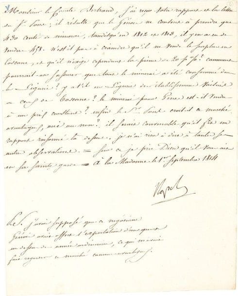 NAPOLÉON Ier. L.S
«Napole», à la Madonne (île d'Elbe) 1er septembre 1814, au général comte Henri Bertrand; 1 page in-4 Exploitation des mines de l'île d'Elbe. Le Génois Pons «ne consent à prendre que 430 centi de minerai, tandis qu'en 1812 et 1813, il y en a eu de vendus 458. N'est-il pas à craindre qu'il ne vende le surplus en Toscane, et qu'il n'exige cependant la prime de 20 p. % ? Comment pourrait-on s'assurer que tout le minerai a été consommé dans la Ligurie ? Y a-t'il en Ligurie des établissemens voisins de ceux de Toscane ? Le minerai pour Gênes est-il vendu à un prix constant ? Enfin le Sr Pons croit-il ce marché avantageux, oui ou non ?» Il aimerait avoir un «rapport raisonné là-dessus», et ajoute: «J'avais supposé que ce négociant génois avait offert l'exportation d'un quart au dessus des années ordinaires, ce qui m'avait fait regarder ce marché comme avantageux»