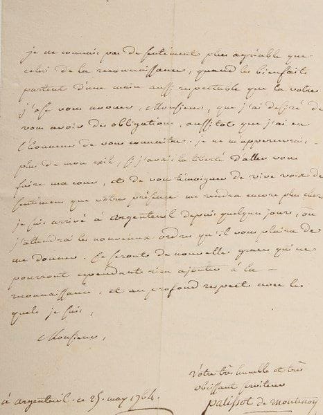 Charles PALISSOT DE MONTENOY (1730-1814)
Auteur dramatique, adversaire des Philosophes L.A.S., Argenteuil 25 mai 1764, à M. Duval; 2 pages petit in-4.{BR} Il accuse réception de sa lettre lui annonçant son rappel à Argenteuil et le prie de bien vouloir en témoigner sa reconnaissance au Ministre: «Mais c'est à vous surtout, Monsieur, que je dois des remercimens. Je regarde tout ce qui m'est arrivé comme très heureux, puisque c'est à ces événemens là même, que je suis redevable de vos bontés. Je ne connais pas de sentiment plus agréable que celui de la reconnaissance, quand les bienfaits partent d'une main aussi respectable que la votre»... Il est arrivé à Argenteuil depuis quelques jours, y attendant ses nouveaux ordres...{BR}