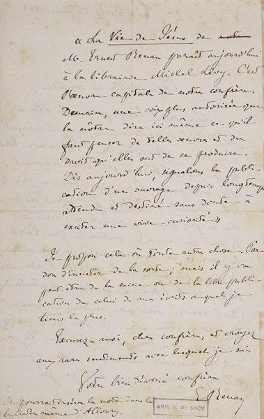 Ernest RENAN (1823-1892)
L.A.S., Paris 23 juin 1863, à un «cher maître et confrère» [Samuel Silvestre de Sacy]; 2 pages in-8. {BR} Intéressante lettre sur la publication de sa Vie de Jésus. Il demande le soutien de son collègue du Journal des Débats. Son éditeur Michel Lévy craint que le Ministère de l'Intérieur n'interprète mal le silence des Débats mercredi: «Tous les journaux libéraux et le Constitutionnel nous ont promis leur appui pour ce jour-là. Si le Journal des Débats fait défaut, on pourra être surpris que le journal où j'écris soit le seul qui ne me soutienne pas. Car la journée de mercredi est la journée critique, où nous craignons de la part de l'administration de la librairie quelque malentendu. Quel service vous nous rendriez en avançant d'un jour votre note !»... Sinon il suggère une annonce d'Alloury: «?La Vie de Jésus de M. Ernest Renan parait aujourd'hui à la librairie Michel Lévy. C'est l'?uvre capitale de notre confrère. Demain, une voix plus autorisée que la nôtre dira ici même ce qu'il faut penser de telles ?uvres et du droit qu'elles ont de se produire?»... Il s'excuse de tant d'insistance, «mais il y va peut-être de la saisie ou de la libre publication de celui de mes écrits auquel je tiens le plus»...{BR}