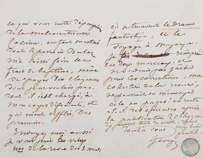 George SAND
L.A.S. «George», [Paris 28 mars 1841], à Félix Bonnaire (directeur de la Revue des Deux Mondes); 3 pages petit in-8 à son chiffre gothique, adresse.{BR} Sur sa pièce Cosima, qui avait échoué l'année précédente à la Comédie-Française, et la préparation de l'édition d'Un hiver à Majorque (Souverain, 1842).{BR} «Mon cher Bonnaire, qu'est-ce que veut me dire Mr Magen en me proposant une nouvelle édition de Cosima ? puisque l'ancienne n'est pas vendue, je ne vois pas lieu à une nouvelle. Apparemment il veut m'acheter ce qui en reste, c'est de quoi je ne me soucie pas, vu la grossièreté de son style épistolaire. Auriez-vous la bonté d'envoyer chez moi ce qui vous reste d'exemplaires de la malencontreuse Cosima, enfant mort-né dont le parrain [François Buloz, commissaire royal à la Comédie-Française] m'a laissé faire les frais de baptême, même de payer des claqueurs dont je ne voulais pas, dont il s'est chargé, à mon corps défendant, et qui m'ont sifflée, des premiers».{BR} Elle demande également d'anciens numéros de la Revue des Deux Mondes «où se trouvent le drame fantastique [Les Sept Cordes de la Lyre], et le voyage à Mayorque. Je fais réimprimer ces deux morceaux, et ne voudrais pas gâcher pour les corrections, ma collection de la revue; ne pourrait-on m'envoyer cela en pages ? en reste-t-il des épreuves après la publication ?»...{BR} Correspondance, V, 2200.{BR}