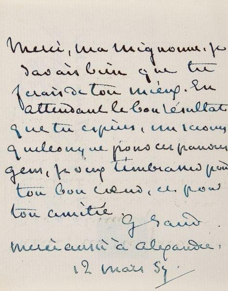 George SAND
L.A.S. «G. Sand», [Nohant] 12 mars 1857, à son amie Rozanne Bourgoing, «Madame R. de Curton»; 1 page in-12, enveloppe.{BR} «Merci, ma mignonne. Je savais bien que tu ferais de ton mieux. En attendant le bon résultat que tu espères, un secours quelconque pour ces pauvres gens, je veux t'embrasser pour ton bon c?ur, et pour ton amitié»...{BR} Correspondance, XIV, 7406.{BR}