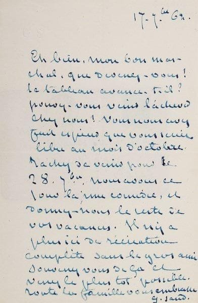 George SAND
L.A.S. «G. Sand», [Nohant] 17 septembre 1862, à son ami le peintre Charles Marchal; 1 page in-8 à son chiffre, enveloppe.{BR} «Eh bien, mon bon Marchal, que devenez-vous ? le tableau avance-t-il ? pouvez-vous venir l'achever chez nous ? Vous nous avez fait espérer que vous seriez libre au mois d'octobre. Tâchez de venir pour le 28 7bre. Nous avons ce jour-là une comédie, et donnez-nous le reste de vos vacances. Il n'y a plus ici de récréation complète sans le gros ami. Souvenez-vous de ça et venez le plus tôt possible. Toute la famille vous embrasse»...{BR} Correspondance, XVII, 9719.{BR}