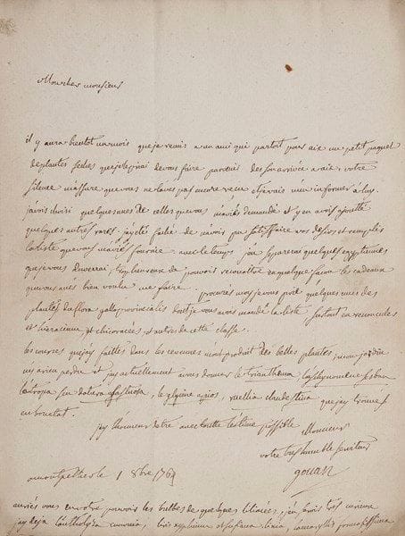 Antoine GOUAN (1733-1821)
Médecin et botaniste, directeur du Jardin des plantes de Montpellier 6 L.A.S., Montpellier 1764-1789, au botaniste Louis Gérard, médecin à Cotignac en Provence; 10 pages in-4, adresses.{BR} Belle correspondance sur la botanique. [La première lettre est citée dans l'Étude biographique sur Louis Gérard d'Octave Teissier, p. 78].{BR} 5 février 1764. Il parle de son herbier, où il a placé les plantes alpines de Gérard plutôt que celles d'Haller, trop mal préparées, et il propose à Gérard de lui fournir tout ce qui l'intéresse dans son Hortus monspeliensis. Puis il lui soumet une «petite querelle botanique» entre lui-même et Séguier, au sujet d'une arénaire: «Il croit que personne n'en a donné ni figure ni description, je pense qu'on devroit la rapporter a l'espèce dont vous avés donné la figure, et le nom d'arenaria foliis linearibus erectis subtus striatis, floribus fastigiatis inæqualiter pedunculatis, p. 405. La figure et la bonne description semblent y convenir infiniment»... Il aimerait savoir «le sentiment de Mr de Jussieu sur cette plante»... 1er octobre 1764. Il lui a envoyé un paquet de plantes sèches, en regrettant de n'avoir pu satisfaire tous ses désirs: «Avec le temps j'en séparerai quelques egyptiennes que je vous enverrai»... Il demande de son côté «quelques-unes des plantes du Flora gallo provincialis», surtout de la classe des renoncules et chicoracées... 16 novembre 1764. Il écrit au Dr Roustang de Nîmes, pour s'enquérir du paquet destiné à Gérard; celui envoyé au baron de La Tour d'Aigues lui est bien parvenu. «Malgré ce petit accident je suis toujours prêt à fouiller mes plantes indigènes pour vous en fournir»... 10 décembre 1788. Le fils de Gérard, à Montpellier, trouvera «en moi un ami, ou ennemi déclaré qui vous instruirait de toute sa vie, selon qu'il se comporterait»... Des étudiants «ont parcouru en juillet le Mont Ventou et celle de Lure ou Leure, m'ont apporté de jolies plantes, ils ont herborisé avec Mr d'Anthoine qui leur a dit qu'il allait