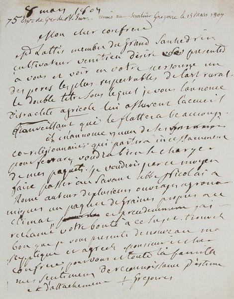 Henri GRÉGOIRE (1750-1831) prêtre
Député du clergé du bailliage de Nancy aux États Généraux, évêque constitutionnel de Blois, conventionnel, il lutta pour l'émancipation des Juifs et l'abolition de l'esclavage. 3 L.A.S., Paris 1799-1816, à Charles-Sigisbert Sonnini de Manoncourt et à André Thouin; 4 pages in-4 ou in-8, une adresse.{BR} Paris 1er ventose (19 février 1799), au citoyen Sonnini. «Souvent il m'est bien difficile de determiner à l'avance une reunion, cependant j'ai la presque certitude de pouvoir vous prendre quartidi prochain vers onze heures pour aller ensemble chez l'estimable Thouin»... Sonnini a retourné la lettre pour adresser à Thouin «ce billet du Cn Grégoire»...{BR} 8 mars 1807, à son confrère André Thouin. Il lui recommande M. Lattès, «membre du Grand Sanhedrin, cultivateur venitien» et «israelite agricole», qui désire «voir en votre personne un des peres les plus respectables de l'art rural»... 16 septembre 1816, à Thouin. «D'après la conduite de l'Institut envers ceux de ses membres élus par leurs pairs et exilés par l'autorité je ne pense pas que même un des fondateurs de cette Société puisse se flatter d'y conserver ni crédit ni souvenir, cependant je sais que Mr Thouin est doué d'une propension infatigable à obliger; je ne lui demande rien, je lui indique seulement à Bourbonne les Bains [...] un cultivateur qui désireroit obtenir du Museum une collection de graines dans tous les genres pour le printems prochain»...{BR}