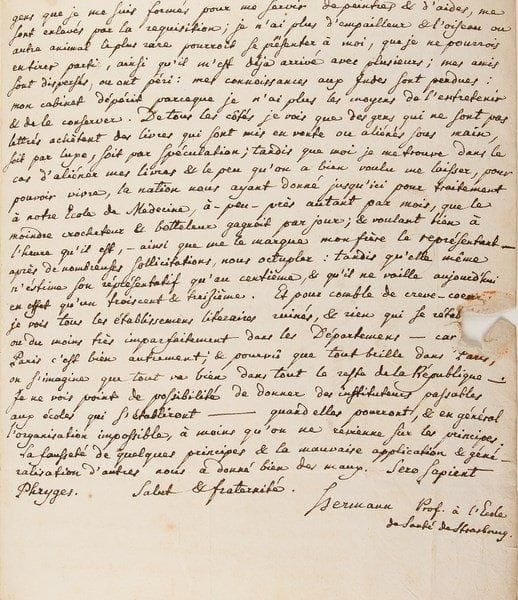 Jean HERMANN (1738-1800)
Médecin et naturaliste Il créa le Musée d'histoire naturelle et le jardin botanique de Strasbourg. L.A.S. comme professeur à l'École de Santé de Strasbourg, Strasbourg 8 ventose IV (27 février 1796), au citoyen Dumont [le botaniste Georges Dumont de Courset], directeur du Bureau de l'envoi des Lois, à Paris; 3 pages in-4, adresse (petit trou par bris de cachet).{BR} Belle lettre sur ses travaux et les malheurs de la Révolution.{BR} Il remercie Dumont de ses deux brochures, remises par Spielmann, et exprime sa sympathie pour tout ce qui lui est arrivé «durant le règne des méchants», son appréciation de ses observations d'histoire naturelle, et en particulier son respect pour la sympathie témoignée aux cloportes: «si j'avois été dans votre cas, les cloportes m'auroient servi tout autrement pour me désennuyer, pourvû qu'on m'eut permis l'usage d'un microscope, ou du moins d'une loupe. J'aurois disséqué & examiné ces insectes de toutes les manières, pour recueillir des matériaux pour une oniscographie qui peut-être eût mieux valu celle que nous avons de Frauendorff [...]. J'eusse examiné & poursuivi jusques dans les moindres détails les génitoires de ces insectes dont Linnaeus appelle le conjugium mirandum, & que je n'ai jamais pû parvenir à observer, & dont même De Gear, si je ne me trompe pas, ne dit rien. J'aurois examiné les organes de la bouche de ces animaux, qui me font un tort si prodigieux dans mon petit jardinet, & surtout au jardin de Botanique, où nous ne pouvons pas élever maintes plantes rares que nous voudrions cultiver dans nos couches, étant mangées souvent dans une seule nuit, quand à peine elles ont levé; que loin de m'appitoyer sur leur sort, je souhaitrois plutôt pouvoir les écraser tous d'un seul coup»... Mais il a toujours été contrarié dans ses entreprises d'histoire naturelle: il a perdu son fils, premier prix de la Société d'Histoire naturelle de Paris; les peintres et les aides lui sont enlevés par la réquisition; il n'a plus d'empailleur; ses
