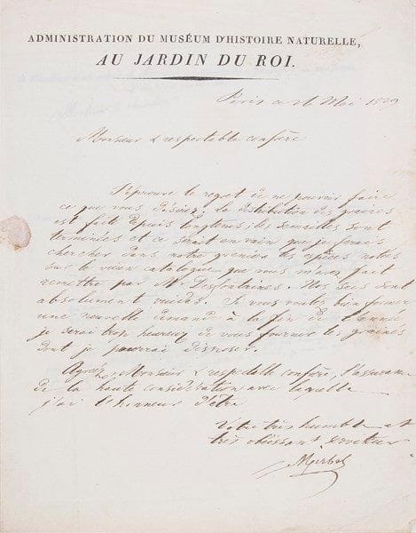 Charles François Brisseau de MIRBEL (1776-1854)
Botaniste Directeur des jardins et des serres sous l'Empire, professeur au Muséum. L.S., Paris 26 mai 1829, au chevalier Gillet de Laumont, de l'Académie des sciences, doyen des inspecteurs généraux au corps royal des Mines, avec minute autographe de la lettre de Gillet de Laumont à lui adressée; 1 page in-4 à en-tête Administration du Muséum d'histoire naturelle, au Jardin du Roi, adresse, et 1 page petit in-4.{BR} Gillet de Laumont invoque le nom de leur confrère Desfontaines, pour soumettre une liste de graines qu'il désirerait du Jardin du Roi, pour son École de plantes; l'École est «peu avancée», à cause du retard de la publication du catalogue des plantes du Jardin du Roi, «qui a occasioné à Mr Desfontaines une immensité de recherches»... ? Mirbel regrette: «La distribution des graines est faite depuis longtems; les semailles sont terminées et ce serait en vain que je ferais chercher dans notre grenier les espèces notées sur le vieux catalogue que vous m'avez fait remettre par Mr Desfontaines. Nos sacs sont absolument vuides»...{BR} On joint 7 L.A.S. ou L.S. de Mirbel à divers, 1805-1845.{BR}