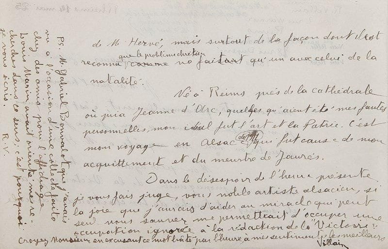 Raoul VILLAIN (1885-1936)
L'assassin de Jaurès L.A.S., Reims 14 mai 1925, [à Gustave Hervé]; 2 pages obl. in-8.{BR} Curieuse et rare requête pour collaborer à La Victoire, journal de Gustave Hervé. ? «Mon père ayant reçu hier un numéro de propagande de la Victoire, j'ai été surpris et touché du ton chrétien de l'article de M. Hervé, mais surtout de la façon dont il est reconnu que le problème chrétien ne fait qu'un avec celui de la natalité. Né à Reims près de la cathédrale où pria Jeanne d'Arc, quelles qu'aient été mes fautes personnelles, mon idéal fut l'art et la Patrie. C'est mon voyage en Alsace de 1911 qui fut cause de mon acquittement et du meurtre de Jaurès. Dans le désespoir de l'heure présente je vous fais juge, vous noble artiste alsacien, si la joie que j'aurais d'aider au miracle qui peut seul nous sauver me permettrait d'occuper une occupation ignorée à la rédaction de la Victoire»...{BR}
