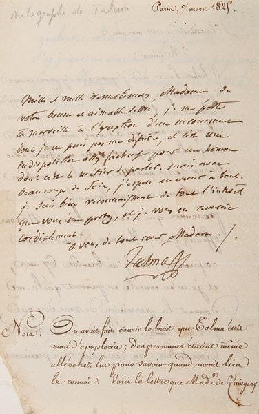 François TALMA (1763-1826)
Le grand tragédien L.A.S., [Paris 7 mars 1825], à Madame de Quingery; demi-page in-8, adresse (manque à un coin inférieur sans perte de texte).{BR} Après des rumeurs sur sa mort par apoplexie. Il la rassure: «Je me porte à merveille à l'exception d'un enrouement dont je ne puis pas me défaire, et c'est une indisposition assez fâcheuse pour un homme dont c'est le métier de parler. Mais avec beaucoup de soin, j'espère en venir à bout»... Une Nota sur cette lettre a été ajoutée en bas de page, avec transcription de la lettre de Mme de Quingery à Talma.{BR}