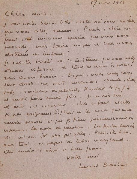 Henri BARBUSSE (1873-1935)
2 L.A.S., 1915, à Mme Jeanne Charrot, à Paris; 1 page in-12 chaque avec adresse.{BR} Lettres du front à sa marraine de guerre. 19 mars. Le tabac et le papier à cigarettes sont venus à point, mais «halte, mon enfant, halte. Si vous avez vraiment en réserve du lait condensé et du potted ham, envoyez-m'en ? mais je vous en supplie, n'en achetez pas exprès pour moi, hé ? De même pour la lampe électrique, car je puis vous le dire, l'autre, nonobstant des réparations successives, n'a jamais marché. Sa mauvaise volonté était telle que j'ai dû, à mon grand regret, me séparer d'elle». Il a eu un mot aimable de Rachel Boyer... 17 mai. Il est touché de son insistance à s'informer de ses besoins. «Depuis, vous avez reçu sans doute mes mots réclamant chemise, chaussettes, rouleaux de pellicules Kodak 4½/6 et carré toile émeri fine. Je ne vois rien d'autre, et m'excuse, chère enfant, d'être si peu exigeant !!! J'ai eu la coca qui m'a rendu service et que je tiens précieusement en réserve. La noix de jambon, la kola carnée etc. m'ont été plus qu'utiles. Peut-être bien après tout, un paquet de tabac Maryland»...{BR} On joint 2 L.A.S. par Laurent Tailhade (à sa mère, 1886) et Charles Vildrac (1938), et une L.S. d'Henri Langlois (1964).{BR}