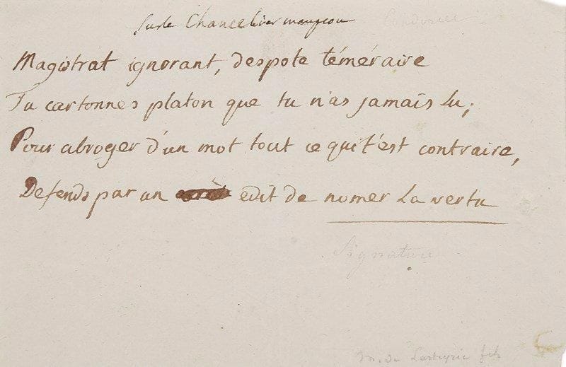 Jean-Antoine-Nicolas Caritat, marquis de CONDORCET (1741-1794)
Poème autographe, Sur le Chancelier Maupeou; 1 page oblong in-12.{BR} Quatrain satirique contre le chancelier Maupeou (1714-1792):{BR} «Magistrat ignorant, despote téméraire{BR} Tu cartonnes Platon que tu n'as jamais lu;{BR} Pour abroger d'un mot tout ce qui t'est contraire,{BR} Defends par un édit de nomer la vertu.»{BR}