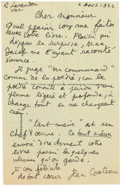 Jean COCTEAU (1889-1963)
L.A.S., Le Lavandou 2 août 1922, [à Léon Deffoux]; 1 page petit in-8 au dos d'une carte postale illustrée (Place Ernest-Reyer au Lavandou).
 «Quel plaisir vous me faites avec votre livre. Plaisir qui dépasse la surprise, Max Jacob me l'ayant raconté d'avance. Je juge Un communard comme de la poésie, car la poésie consiste à peindre d'une plume légère et profonde, à changer tout en ne changeant rien. "Tant mieux" est un chef-d'oeuvre. Ce tant mieux envoie directement votre livre parmi les quelques volumes qu'on garde»...
